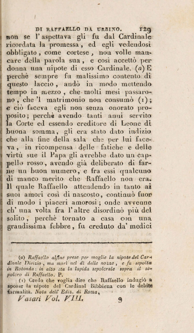 DI RAFFAELLO DA URBINO. TSg I Ron se r aspettava - gli fu dal Cardiaale ricordata la promessa, ed egli vedendosi : obbligato , come cortese , non volle man- : care della parola sua , e cosi accettò per 1 donna una nipote di esso Cardinale, (a) E ( perchè sempre fu malissimo contento di j questo laccio , andò in modo mettendo » tempo in mezzo , che* molti mesi passare- r no, che’l matrimonio non consumò (i); s € ciò faceva egli non senza onorato pro¬ ci posito; perchè avendo tanti anni servito li la Corte ed essendo creditore di Leone di d buona somma, gli era stato dato indizio c che alla line della sala che per lui face- , ir va , in ricompensa d^lle fatiche e delie 1 virtù sue il Papa gli avrebbe dato un cap- ^ pello rosso, avendo già deliberato di far¬ ti ne un buon numero, e fra essi qualcuno E di manco merito che Raffaello non era, ) Il quale Raffaello attendendo in tanto ai 1 SUOI amori cosi di nascosto, continuò fuon G di modo i piaceri amorosi ; onde avvenne q eh’ una volta fra l’altre disordinò più del ^ solitoperchè tornato a casa con una ^ grandissima febbre, fu creduto da’ medici } •) I (a) Raffaello alfine prese per moglie la nipote del Car-^ iS dinnle Divizio , ma morì nel dì delle nozze , e fu sepolta Ili in Rotonda : in alto sta la lapida sepolcrale sopra il so-. ni palerò di Raffaello, P, (i) Credo che voglia dire che Raffaello indugiò a ;j sposar la nipote del Cardinal Bibbiena con le debite l'i ijonnaJità. Nota dell' Ediz. di Roma^ Casari Voi V.IU, 9