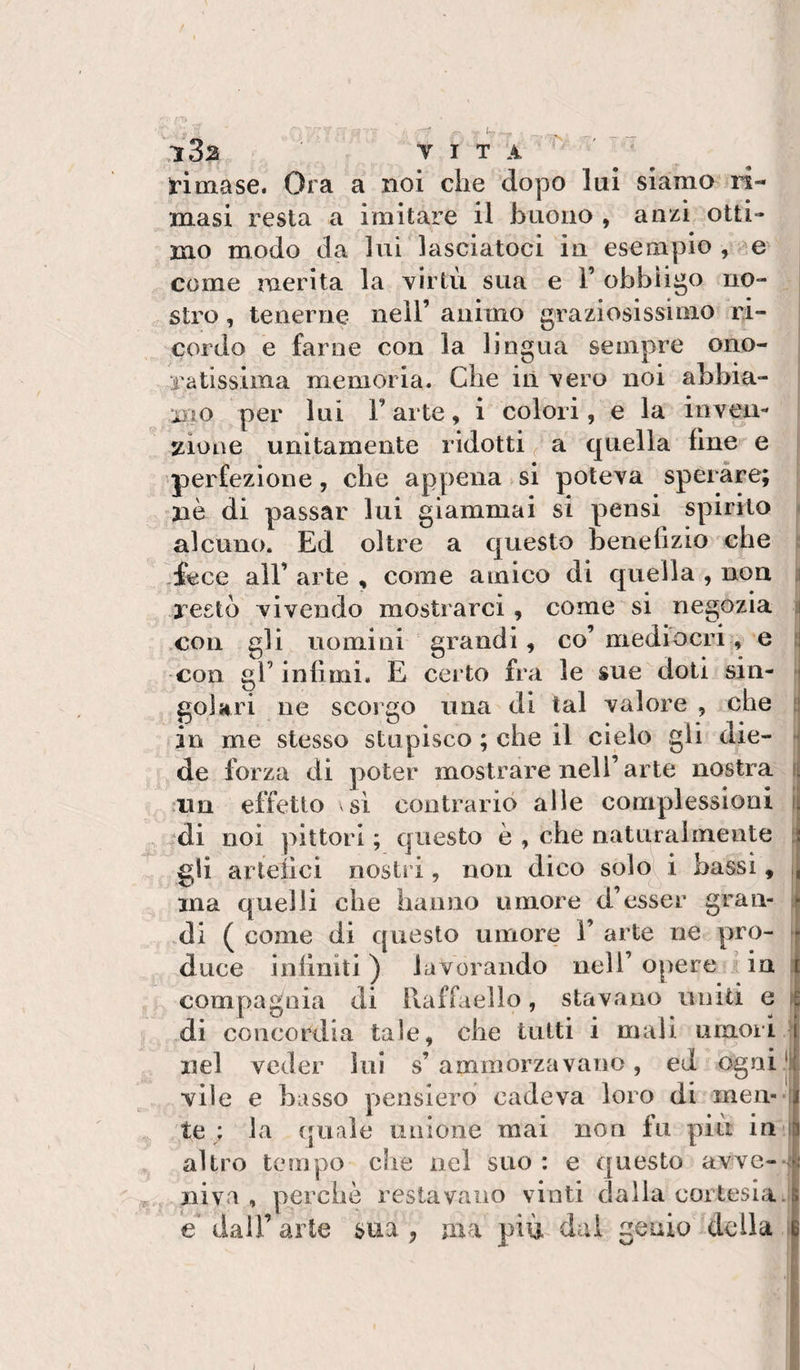 rimase. Ora a noi che dopo lui siamo ri¬ masi resta a imitare il buono , anzi otti¬ mo modo da lui lasciatoci in esempio , come merita la virtù sua e 1’ obbligo no¬ stro , tenerne nell’ animo graziosissimo ri¬ cordo e farne con la lingua sempre ono¬ ratissima memoria. Che iiì vero noi abbia¬ mo per lui l’arte, i colori, e la inveu- :tioiìe unitamente ridotti ^ a quella line e perfezione, che appena si poteva sperare; nè di passar lui giammai si pensi spirito alcuno. Ed oltre a questo benefizio che fece air arte , come amico di quella , non restò vivendo mostrarci , come si negozia .con gli nomini grandi, co’mediocri, e con gl’ infimi. E certo fra le sue doti sin¬ golari ne scorgo una di tal valore , che in me stesso stupisco ; che il cielo gli die¬ de forza di poter mostrare nell’ai te nostra ain effetto si contrario alle complessioni ^:di noi pittori ; questo è , che naturalmente gli aiieiìci nostri, non dico solo\^ i bassi, ma quelli die hanno umore d’esser gran¬ di ( come di questo umore 1’ arte ne pro¬ duce infiniti ) lavorando nell’ opere in compagnia di Raffaello, stavano uniti e di concordia tale, che tutti i mali uniori nel veder lui s’ ammorzavano, ed ogni vile e basso pensiero cadeva loro di men¬ te : la quale unione mai non fu più in altro tempo che nel suo : e questo avve¬ niva , perchè restavano vinti dalia cortesia e dall’ arte sua , ma più dui genio della ‘i