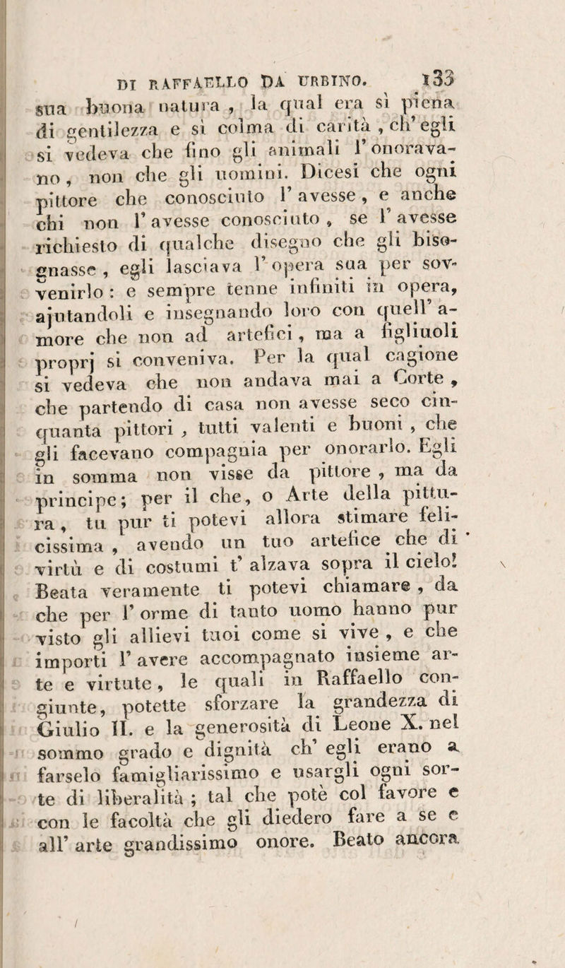 sna buona natura , la qual era sì piena di gentilezza e si colma di canta , eli egli si vedeva che fino gli animali l’onorava¬ no , non che gli nomini. Dicesi che ogni pittore che conoscinlo F avesse, e anche chi non F avesse conosciuto, se F avesse richiesto di cjualche disegno che gli biso¬ gnasse , egli lasciava F ojiera sua per sov¬ venirlo : e sempre tenne infiniti in opera, ajiitandoli e insegnando loro con quell a— more che non ad artefici, ma a figliuoli proprj si conveniva. Per la qual cagione si vedeva ebe non andava mai a Corte , che partendo di casa non avesse seco cin¬ quanta pittori &gt; tutti valenti e buoni , che gli facevano compagnia per onorarlo. Egli in somma non visse da pittore , ma da • principe5 per il che, o Arte della pittu¬ ra , tu pur ti potevi allora stimare feli¬ cissima , avendo un tuo artehee che di virtù e di costumi t alzava sopra il cielo. Beata veramente ti potevi chiamar® , da che per F orme di tanto uomo hanno pur visto gli allievi tuoi come si vive , e che importi F avere accompagnato insieme ar¬ te e virtute, le quali iii Raffaello con¬ giunte, potette sforzare la grandezza di Ornilo li. e la generosità di Leone X. nel sommo grado e dignità eh egli erano a i farselo famigliarissimo e usargli ogni soi- te di liberalità ; tal ebe potè col favore e i* con le facoltà ebe gli diedero fare a se c all’ arte grandissimo onore. Beato ancora