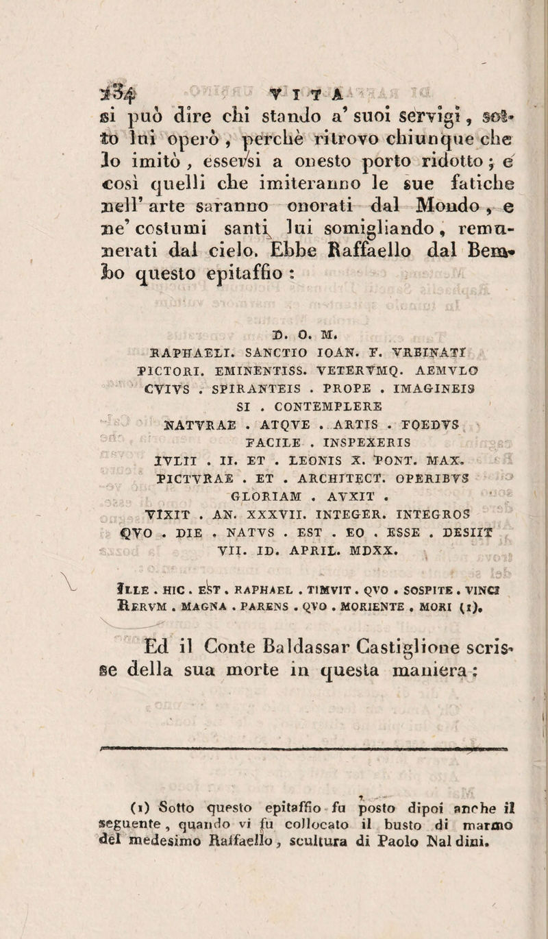 si può dii’e chi stando a’ suoi servigi, scs^- to lui operò , perchè ritrovo chiunque che lo imitò , essersi a onesto porto ridotto ; e cosi quelli che imiteranno le sue fatiche nell’ arte saranno onorati dal Mondo ^ e ne’costumi santi^ lui somigliando, remu¬ nerati dal cielo. Ebbe Raffaello dal Bena» 1)0 questo epitaffio ; n. o. M. HAPHAELI. SANCTIO IOAK. F. VUEIKATT PICTORI. EMINENTISS. VETERTMQ. AEMVLO CVIVS . SPIRANTEIS . PROPE . IMAGINEIS SI . CONTEMPLERE NATVRAE . ATQVE .. ARTIS . FOEDVS FACILE . INSPEXERIS IVLII . II. ET . LEONIS X. PONT. MAX. PICTVRAE . ET . ARCHITECT. OPERIBTS ^ GLORIAM . AVXIT . VIXIT . AN. XXXVII. INTEGER. INTEGROS ÌQVO . DIE . NATVS . EST . EO . ESSE . DESIIX - VII. ID. APRII. MDXX. » ftlE . HIC . Ekr . RAPHAEL , TIMVIT . QVO . SOSPITE . VINCI BeRVM . MAGNA . PARENS . QVO . MORIENTE , MORI (l). Ed il Conte Baldassar Castiglione scris^ se della sua morte in questa maniera ; (i) Sotto questo epitaffio fa posto dipoi anche il seguente, quando vi f^a collocalo il busto di marmo del medesimo Ralfaello, scultura di Paolo I^aldini.