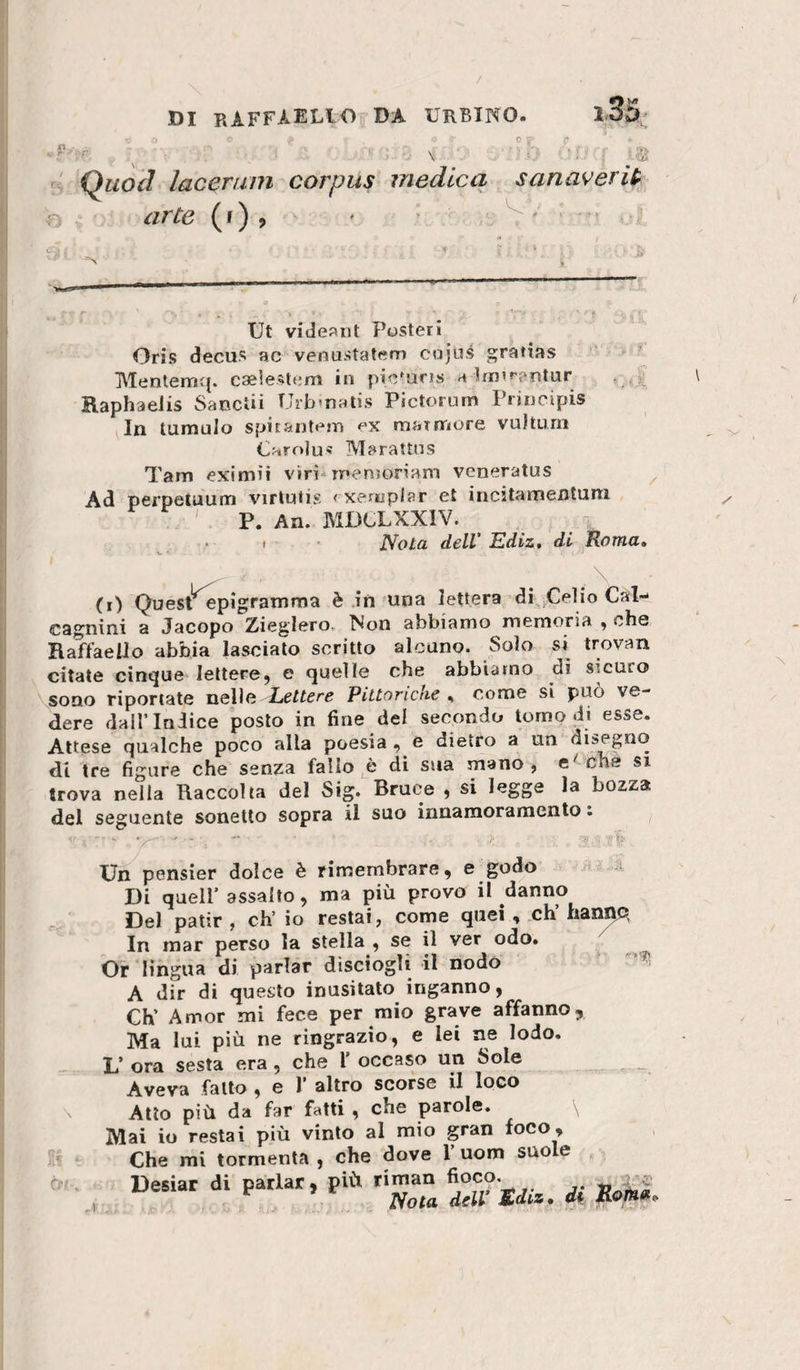 . c ^ Qiwcl lacerum corpus medica sanaverU- arte (r) , ' &gt; Ut videj^nt Posteri Oris decus ac venustatem cajus gratias MenterrK{. caelestem in pic^uns a hij’»'f‘ntur Raphaelis Sanctii Urb&gt;n:Uis Pictorunri Principis In tumulo spitantt'm ex rnainriore vulturn Oaro]u« Marattns Tarn eximii viri* menjon’am veneratus Ad perpetuum virlutis &lt;xeriiplar et incstamentuni ' P. An. JMDCLXXIV. . I • ttola dell' Ediz, di Roma» (i) Quest^^pigramma è in una lettera di .Celio Cai-* cagnini a Jacopo Zieglero, Non abbiamo memoria , che Raffaello abbia lasciato scritto alcuno. Solo si trovan citate cintane lettere, e quelle che abbiamo di sicuro sono riportate uelìa Lettere Pittoriche,, come si può ve¬ dere dall’Indice posto in fine del secondo tomo di esse. Attese qualche poco alla poesia , e dietro a un disegno di tre figure che senza fallo è di sua mano, che si trova nella Raccolta del Sig. Bruca , si legge la bozza del seguente sonetto sopra il suo innamoramento. ^ ^ri A Un pensier dolce è rimembrare, e godo Di quell’assalto, ma più provo il danno Del patir, eh’ io restai, come quei, ch’hanno In mar perso la stella , se il ver odo» Or lingua di parlar dlsciogìi il nodo A dir di questo inusitato inganno, Ch’ Amor mi fece per mio grave affanno. Ma lui più ne ringrazio, e lei ae lodo. L’ ora sesta era, che 1’ occaso un Sole Aveva fatto , e I’ altro scorse il loco Atto più da far fatti , che parole. Mai io restai più vinto al mio gran foco. Che mi tormenta , che dove l’uom suole Desiar di parlar, più riman fioco* ^ ^ Nota dell M&gt;diz» di
