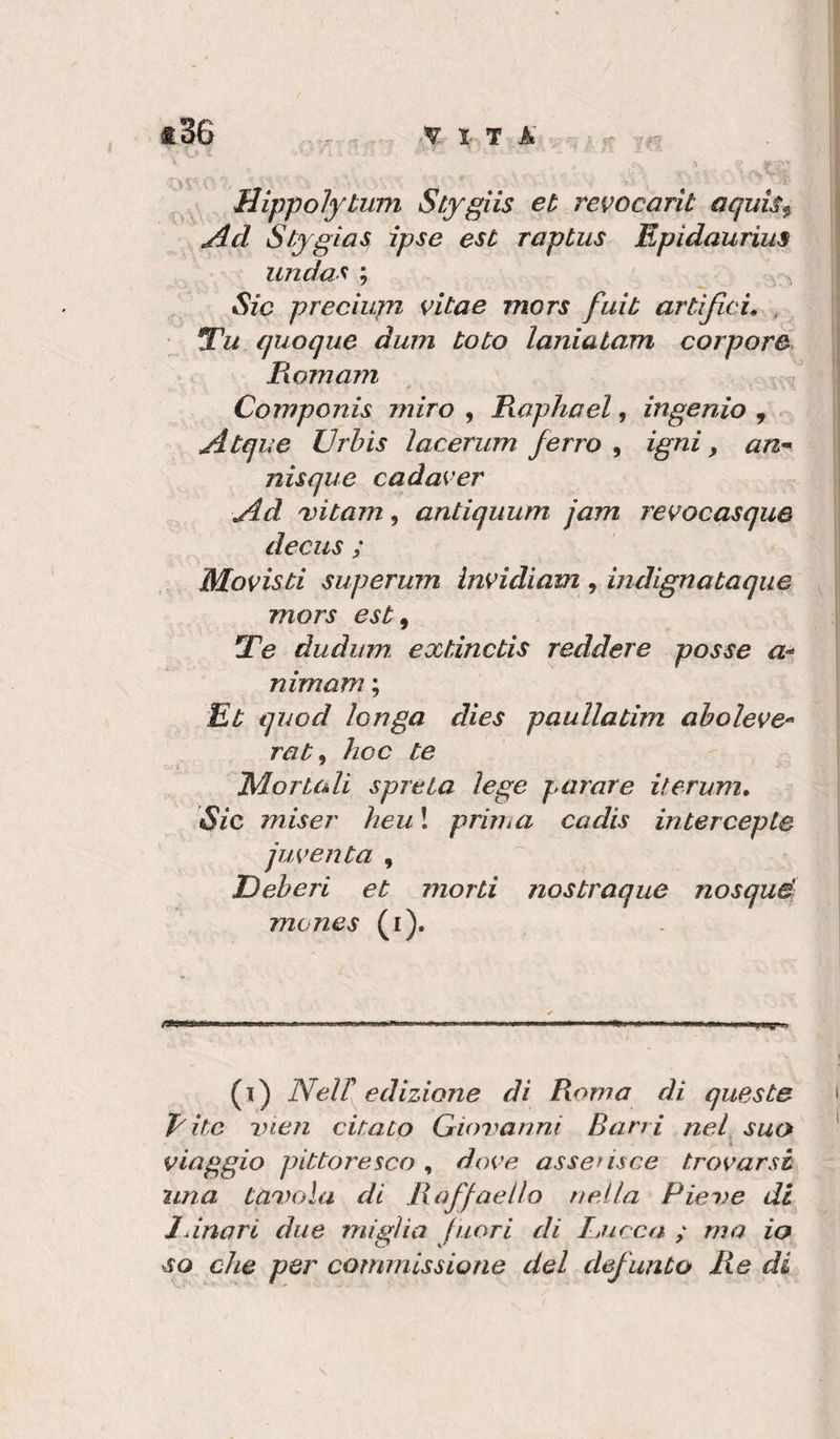 Hippolytum Stygiis et revocarit aquìs^ Stygias, ipse est raptus Epidaurius undas ; ^ Sic preciupi vitae mors fuit artiJlcL , Tu quoque dum Loto laniatam corpore Pwmam ^ Cornponis miro , Raphael, ingenio , jitque JJrhìs ìacerum ferro ^ Igni &gt; nisque cadaver yld titani, antiquum jam revocasque decus ; Movisti superum invidiam , indignataque mors est ^ Te dudum. extinctis reddere posse nimam ; Et quod longa dies paullatim aholeve-^ rat ^ hoc te 'Moriuli spreta lege parare iterum. Sic miser heu ! priìha cadis iritercepte juventa , Deberi et morti nostraque nosqué mones (i). (i) NeU edizione di Roma di queste T'ite rnen citato Gioimnni Barri nel^ suo viaggio pittoresco , dove asserisce trovarsi una tai.H)la di Raffaello nella Piene di lanari due miglia fuori di Rucca ; ma io so che per commissione del defunto Re di