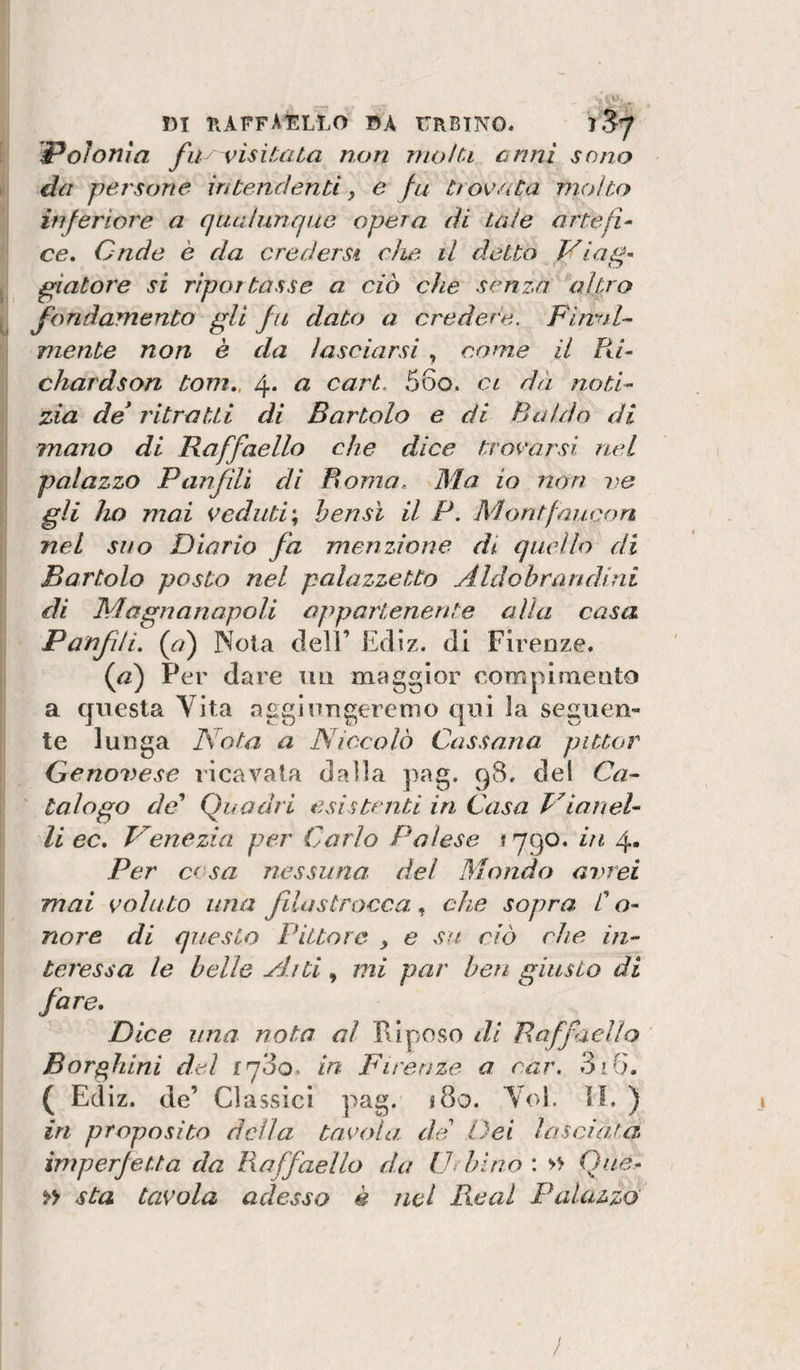 Polonia fiiy visiUlta non molu crini sono da persone in tendenti y e fu trovata molto inferiore a qualunque opera di tale artefi^ ce. Onde è da credersi che il detto Vlag' giatore si rlportasse a ciò che senza altro fondamento gli fu dato a credere. Flnnl^ mente non è da lasciarsi , come il Rh chardson toni,, 4* o, cari. 56o. ci dà notR zia de* ritratti di Bartolo e di Baldo di mano di Raffaello che dice trovarsi nel palazzo Panfìli di Roma, Ma io non re gli ho mai veduti\ bensì il P. Montfaucon nel suo Diario fa menzione di quello di Bartolo posto nel palazzetto Aldobrandinl di Magnanapoli appartenente alla casa Panfili, (&lt;r/) Nola dell’ Edìz. di Firenze. {a) Per dare un maggior eompimento a questa Yita agginugeremo qui la seguen¬ te lunga Nota a Niccolò Cassana pittar Genovese ricavata dalla pag. q8. dei Ca^ talogo da'* Quadri esistenti in Casa Vianel- li ec, Nenezia per Carlo Palese ! 790. in 4. Per cesa nessuna, del Mondo avrei mai voluto una fila stracca , che sopra C o- nore di questo Pittore , e su ciò che in^ tcressa le belle Aiti, mi par ben giusto di fare. Dice una nota al PI poso di Raffaello Bor^hlni del iq‘òo. in Fireu2,e a car. 3iG. ( Ecllz. de’ Classici pag. 180. Yol. H. ) in proposito della tavola de Dei lasciata imperfetta da Raffaello da lJ&gt; hino : &gt;&gt; Qtié- » sta tavola adesso è nel Reai Palazzo'
