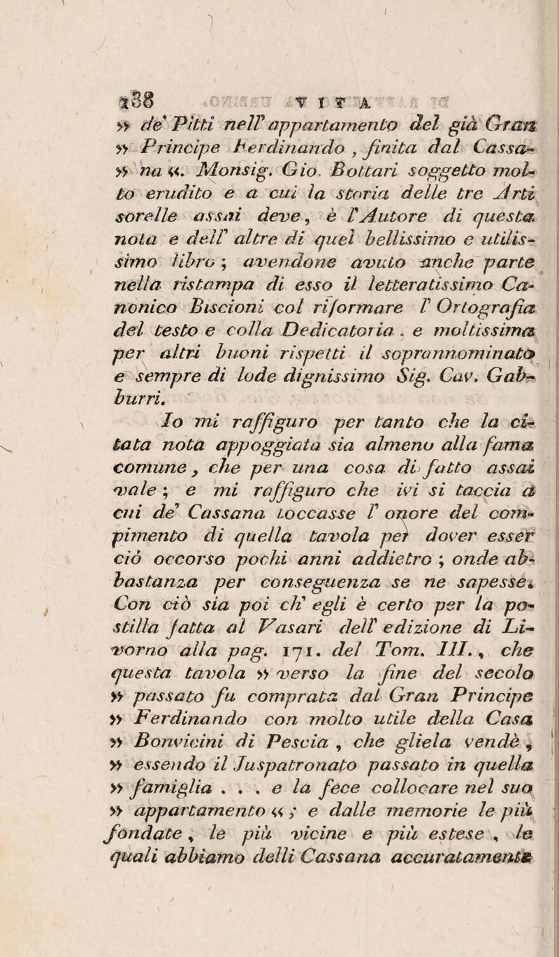 - ■ ì y . lS8 ,0^ -T I ? f de Vitti &lt;neW appartamento del già Gran » Principe terdinando , finita dal Cassai y*f na «. Monsig, Gio, Bottali soggetto moU to erudito e a cui la storia delle tre Àrti sorelle assai deve, è VAutore di questa nota e delP altre di quel bellissimo e utilis- simo libro ; av&gt;enclone avuto anche parte nella ristampa di esso il letteratissimo Ca* nonico Biscioni col riformare T Ortografia del Cesto e colla Dedicatoria . e moltissima per altri buoni rispetti il soprannominato ^ | e sempre di lode dignissimo Sig* Cav, Gahr^ burri, ‘ lo mi raffiguro per tanto che la cU tata nota appoggiata sia almeno alla fama comune y che per una cosa dL fatto assai vale ; e mi raffiguro che ivi si taccia et cui de’ Cassana toccasse V onore del com'- pimento di quella tavola per dover essef ciò occorso pochi anni addietro ; onde ah^ bastanza per conseguenza se ne sapesse^ Con ciò sia poi chi egli è certo per la pO’^ stilla fatta al Vasari dell edizione di Li-^ verno alla pog, 171. del Tom, 111,^ che questa tavola » verso la fine del secolo yy passato fu comprata dal Gran Principe » Ferdinando con molto utile della Casa » Bonvicini di Vescia , che gliela vendè , | yy essendo il Juspatronato passato in quella » famiglia ,,, e la fece collocare nel suo yy appartamento « ; e dalle memorie le pià fiondate ^ le pia vicine e più estese , le quali abbiamo delli Cassana accuratamente