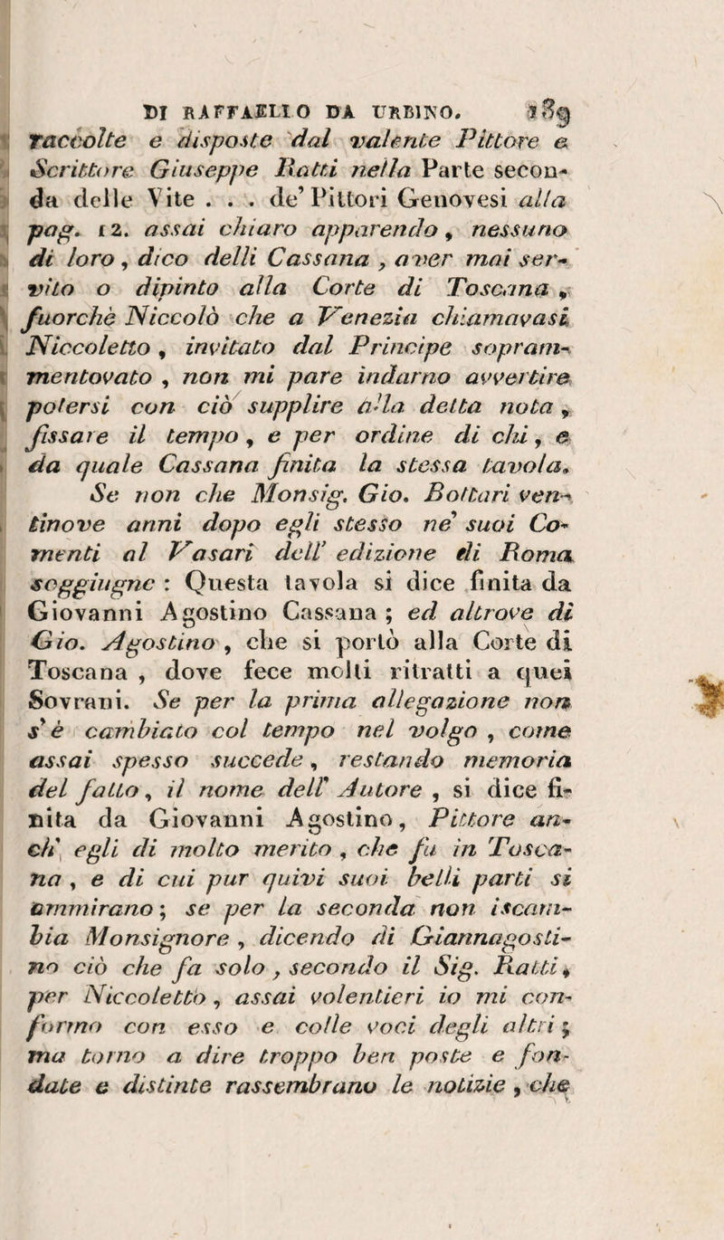 t Taccolte e disposte ^dal valente Pittore e il Scrittore Giuseppe Batti nella Parte secon- &gt; da delle Vite . . . de’Pittori Genovesi alla papi. £2. assai chiaro apparendo ^ nessuno h di loro, dico delli Cassona y aver mai serw s vita o dipinto alla Corte di Toscana ,, ^ fuorché Niccolò che a Venezia chiamavasC i Niccoletto, inimitato dal Principe soprani-^ i mentovato , non mi pare indarno avvertire [ potersi con ciò supplire alla detta nota ^ fissare il tempo, e per ordine di chi, e \ da quale Cassano finita la stessa tavola,. Se non che Monsig, Gio, Bottari ven-^, I tìnove anni dopo egli stesso ne suoi Co* menti al Vasari dell' edizione eli Bomct jsoggiitgnc : Questa tavola si dice ,finita da I Giovanni Agostino Cassana ; ed altrove di Qio. Agostino die si portò alla Corte di Toscana , dove fece molti ritratti a quei Sovrani. Se per la prima allegazione non j’é carnhiato col tempo nel volgo , come assai spesso succede, restando memoria del fa Lio y il nome de ir Autore ^ si dicefi- Dita da Giovanni Agostino, Pittore an* ch\ egli di molto merito , che fu in Tosca* no , e di cui pur quivi suoi belli parti si ammirano ; se per la seconda non iscam*' hia Monsignore , dicendo di Griannagosti^ no ciò che fa solo , secondo il Sig. Batti « per Niccoletto , assai volentieri io mi con* formo con esso e colle voci degli altri ; ma torno a dire troppo ben poste e fon^ date e distinte rassembrano le notizie . ch&amp; ' V