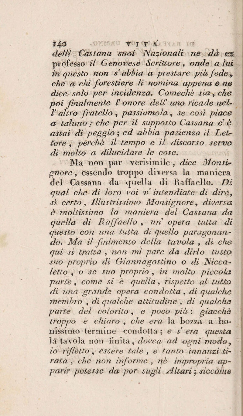ir 40 delli Cassarla suoi Nazionali ne dà e% professo il Grenovese Scrittore ^ onde a lui in questo non scabbia a prestare più fede ^ che a chi forestiere li nomina appena e ne dice solo per incidenza, Comechè sia, che poi finalmente V onore deW uno ricade neU V^aìtro fratello , passiamola , se così piace a taluno ; che per il supposto Cassana c* è assai di peggio ; ed abbia pazienza il Let¬ tore , pèrche il tempo e il discorso serve di molto a dilucidare le cose. Ma non par verlsimile , dice MonsU gnore ^ essendo troppo diversa la maniera del Cassana da quella di Raffaello. Di qual che di loro coi 1/ intendiate di dire^ \ sì certo, Illustrissimo Monsignore^ diversa è moltissimo la maniera del Cassana da quella di Raffaello , un opera tutta di questo con una tutta di quello paragonan¬ do, Ma il finimento della tavola , di che :| qui si tratta , non mi pare da dirlo tutta ; suo proprio di Giannagostino o di Nicco- letto , o se suo proprio , in molto piccola I parte , come si è quella, rispetto al tutto di una grande opera condotta , di qualche membro , di qualche attitudine , di qualche : parte del colorito, e poco più : giacche troppo è chiaro , che era la bozza a bo- |j nissimo termine condotta ; e s era questa ' la tavola non finita, docea ad ogni modo^ io rifletto , essere tale , e tanto innanzi ti¬ rata , che non informe , nè impropria ap¬ parir potesse da por sugli Altari ; siccome