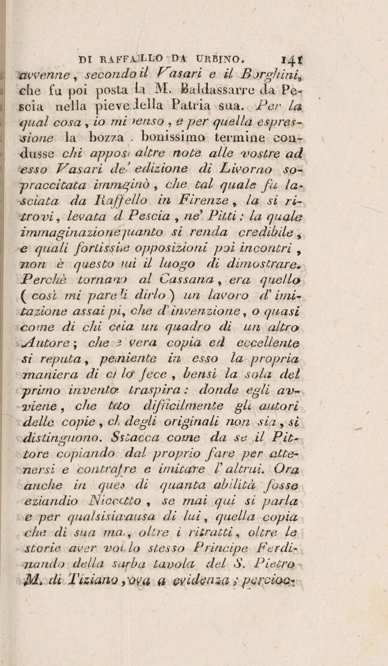 mvenne , secondo il Vasari e il Bjrghini^ che fa poi posta hi M. Baldassarre da Pe- scia nella pieve iella Patria sua. Per la guai cosa , io mi yenso , e per quella espres^ ^ione la bozza . bouissimo termine con¬ dusse chi apposi altre note alle a^ostre ad esso V'asari del edizione di Livorno pr acci tata immginò , che tal quale fu sciata da liaffello in Firenze , la si ri¬ trovi^ levata d Pescia , nP Pitti: la quale immaginazione pianto si renda credibile^ e quali fortièshe opposizioni poi incontri , non è questo mi il luogo di dimostrare. Perchè tornano al Cassana, era quello ( così mi pare li dirlo ) un lavoro d'imi^ razione assai pi^ che d'invenzione ^ o quasi come di chi caia un quadro di un altro jiutore\ che 3 vera copia ed eccellente si reputa, peiniente in esso la propria maniera di et Icr fece , hensi la sola del primo in vento, traspira : donde egli av^ •viene, che tuo difficilmente gU autori dello copie , eh degli originali non sia , si distinguono. Sstacca come da se il Pib^ Core copiando dal proprio fare per atte¬ nersi e contrajre e imitare V altrui. Ora anche in qua di quanta ahilità fosse eziandio Niccctto , se mai qui si parla e per qualsisiamusa di lui ^ quella copia che di sua ma&gt;, oltre i ritratti, oltre le storie aver voLlo stesso Principe Ferdi¬ nando della surha tavola del S. Pietro j M* di Tiziano yova a evidenza ; pyroiae- ^