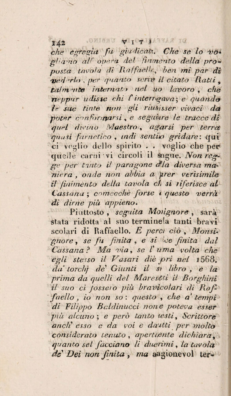 che e^re^ia fu giu alleati. Che se lo gìni'no aV' opera del finmento della pro^ posta Uiooìa di Kaffaelìc^ hen mi par di 'lederlo . per quanto scrip il citato Ratti , tal matite internati t nel uo lavoro , che neppur udisse chi C interrgavae quand9 le sue tinte non gli rlusisser cavaci da poter confonrsarsi, e seguhre le tracco di quel fi unno Maestro agarsi per terrct quasi farnetico , (ndi sentilo gridare: qui ci v('^lio dello spirito . , voglio che per quelle car!)i ‘vi circoli il sngue. Non reg¬ ge per t'Lìito il paragone d^ia diversa ma¬ niera , onde non abbia firer verìsirnile il finiménto della tavola eh si riferisce al^ Cassùna ; comecché forse i questo verrà di dirne piu appieno* Piuttosto , segfiita Moiignore , sarà stata ridotta al suo termine la tanti bravi scolari di RaffaellOv K pera ciò , Monsi¬ gnore , se fu finita , e si ice finita dal Cassana ? Ma via, se V urna volta che egli stesso il Vasari diè Jori nel i568, da' Lordi] de Giunti il sì libro , e la prima da quelli del Maresòti il Borghini il suo ci /ossei o piu hr avieoi ari di Bofi¬ fa elio j io non so : questo , che a* tempV di Filippo Beddinucci none poteva esser piu alcuno ; e però tanto testi ^ Scrittore aneli esso e da voi e dautti per molto considerato tenuto , aperteente dichiara^ - quanto sei facciano li duerirni ^ la tavola de Dei non finita , ma aag ione voi ter--