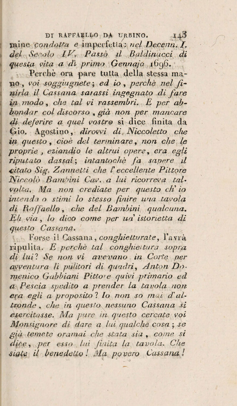 DI KÀFFAILLO DA TUBINO. : Dame cqndoUa e imperfttia ; rìel Decenn» i del Ser,olo IV, Passò il ^ Baldinucci di questa vita a di primo Gennajò ' / ^ Perchè ora pare tutta della stessa ma¬ li DO , voi soggiugnete ; ed io , perchè nel y?- i nirla il Cassana sarassi ingegnato di fare Ij i^n modo, che tal vi rassemhri,, E per ab- } bendar col discorso , già non per mancare di deferire a quel vostro si ^ice finita da Gio. Agostino,- dirovvi di^ Niccoletto che in questo, cioè del terminare, non che le proprie , eziandio le altrui opere, era egli riputato dassai ; intantochè fa sapere il citato Sig. ZnnneUi che r eccellente Pittore Tficcolò Bambini Cav, a lui ricorreva taU volta. Ma non crediate per questo eh' io intenda o stimi lo stesso finire wia Juvola di Raffaello, che del Bambini qualcuna. Eh via, lo dico come per un istorietta di questo Cassana, Forse il Cixss^indi, congJiiettiirate, l’avrà l'ipulita. E perchè tal conghicitura sopra di luil Se non vi ardevano in Corte per avventura li pulitori rii quadri, Anton Do- inenico Gabbiani Pittore quivi primario ed a Pescia spedito a prender la tavola non era egli a proposito 1 lo non so mai d'aU tronde , che in ques topless uno Cassana si esercitasse. Ma- pure in questo cercata voi ‘ Monsignore di dare a lui qualche cosa ; se già temete oramai che stata sia , come si dice, per esso lui fLuita la tavola. Che ! sigle il benedetto ! Ma po vero Cassana /