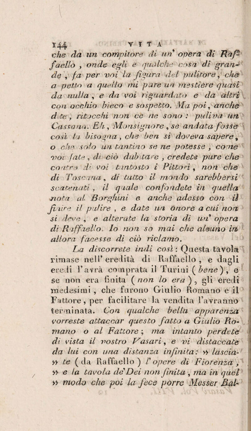 che da un compilare di un opera dì Kaf^ faello , onde ep^li e qualche casa di gran-^ de \ fa per voi la figura del pullrore ^ che a pelia a quello mi pare un mestiere quasi ' da nulla , e da eoi riguardato e da altri i con occhio bieco e sospetto. Ma poi .. anche ! d:te, ritocchi non ce ne sono: puliva ì Cassarla. Eh., Monsignore se andata fosse | così la bisogna , che ben si doeeea sapere, I o che solo un. tannino se ne potesse , ca ne f oroi fate ^ dì ciò dubitare , credete pure che \ coa&gt;'r:ì di tantosto i Pitton ^ non che ^ di Toscana, dì tatto il mondo sarehbersi “ scatenati , il quale confondete in quella nota al Borghini e anche adesso con iì fi lire il pulire , e date un onore a cui non li si dece , e alterate la storia di iiT opera j di R iffaello. Io non so mai che al&amp;uno in allora facesse di ciò riclamo. La discorrete indi così : Questa tavola rimase nell’eredità di Raffaello, e dagli j ere.li Favrà comprata il Tiirini (^bene^^ e | se non era finita (^non lo era^^ gli eredi^ medesimi , che furono Giulio Romano e il Fattore, per facilitare la vendita Favranno |; terminata. Con qualche bella apparenza ' \ (porreste attaccar questo fatto a Giulio Ro- mano o al Fattore’., ma intanto perdete i| di vista il vostro frasari, e vi distaccate da lui con una distanza infinita: » lascia- i' te (da Raffaello) ! opere di Fiorenza I » e la tavola deDei non finita , ma in quel modo che poi la fece porre Messer^ RaU ?