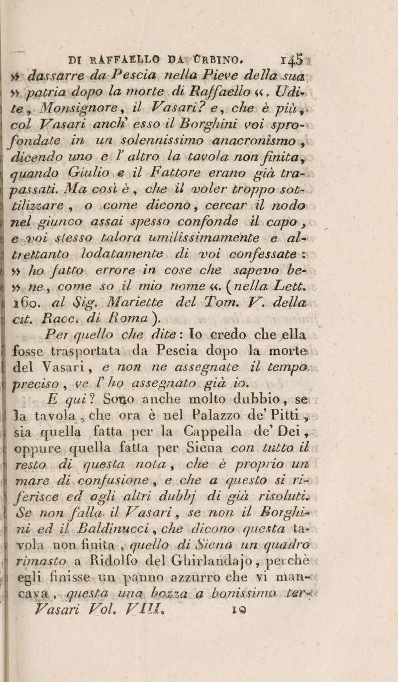 » dassarre da Pesala nella Pieve della sua^ » patria dopo la morte di Raffaello «, Udi^ le ^ Monsignore^ il Vasari? e^ che è più^% col Vasari aneli esso il Borghini voi spro~ I fondate in un solennissimo anacronismo , &gt; dicendo uno e V altro la tavola non finita ^ quando Giulio e il Fattore erano già tra’- passati. Ma così è , che il voler troppo sot¬ tilizzare o come dicono, cercar il nodo nel giunco assai spesso confonde il capo , e voi stesso talora umilissimamente e aF tiettanto lodatamente di voi confessate : I » ho fatto errore in cose che sapevo he- ne, come so il mio nome lineila Lett, I 160. al Sig&gt; Mariette del Tom, V. della E cit. Baco, di Ro?na^. I Per quello che dite : Io credo che ella I fosse trasportata da Pesci a dopo la morte &gt;3 I del Vasari, e non ne assegnate il tempo, f preciso , ve /’ ho assegnato già io, E quii Sono anche molto dubbio, se ^ .! la tavola , che ora è nel Palazzo de’ Pitti , f sia quella fatta per la Cappella de’ Dei, ^ I oppure quella fatta per Siena con tutto il resto di questa nota, che è proprio un mare di confusione , e che a questo si ri- \ ferisce ed agli altri dubhj di già risoluti, l Se non falla il Vasari, se non il Borghi- r ni ed il Baldinucci, che dicono questa ta- V vola non finita , quello di Siena un quadro ' rimasto a Ridolfo del Gbirlandajo, pei che pi egli finisse un panno azzurro che vi man- : cava , questa una bozza a bo.nisshno ter^ Vasari Voi, Vili, iQ