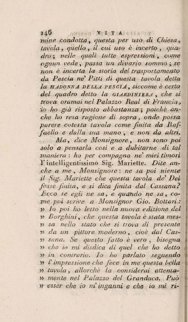 j4.6 vita mine conciotta, questa per uso eli Chiesa, tavola, quello, il cui uso è incerto , qua-' dro ; nelle quali tutte espressioni, come ognun vede, passa un divario sommo ; se non è incerta la storia del traspottameato da Pescia ne* PitU di questa tavola detta la. MADONNA DELLA PESCIA^ siccome è certo del quadro detto la giardiniera , che si trova oramai nel Palazzo Reai di Francia, ;jLo ho già risposto abbastanza ; poiché an^ che ho resa ragione di sopra, onde possa parere cotesta tavola come finita da Raf¬ faello e dalla sua mano , e non da altri^ Ma, dice Monsignore, non sono poi solo a pensarla cosi e a dubitarne di tal maniera : ha per compagno ne miei timori r intelligentissimo Sig. Manette. Dite an^ che a me , Monsignore : ne sa poi niente il Sig. Maiiette che questa tavola de* Dei fesse fudta^ e sì dica finita dal Cassana? Reco se egli ne sa, e quando ne sa, co¬ me poi scrive a Monsignor Gio» Rottati : » io poi ho letto nella nuova edizione del » Borghiniy che (jiiesta tavola è stata mes- » sa nello stato che si trova di presente da un pittore moderno , cioè dal Cas- » sana. Se questo fatto è vero , bisogna » che io mi disdica di quel che ho detto » in contrario. Io ho parlato seguendo *&gt;*&gt; t impressione che fece in me questa beila » tavola, allorché la considerai attenta- morite nel Palazzo del Granduca, Può » esser che io m Inganni e che io mi ri- i È I i