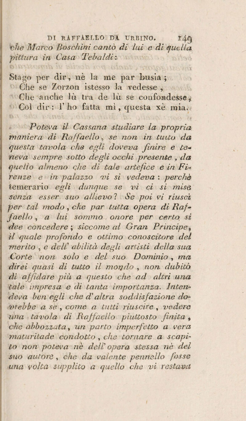 DI RiFFÀELLO DJL URBINO. l4g 'x^ìie Marco Boschini cantò di lui e di pittura in Casa 'Tehaldi : Stago per dir, nè la me par busia ; Che se Zorzon istesso la vedesse , Che anche Jù tra de lù se confondesse^ Col dir : 1’ ho fatta mi, questa xè mia. Poteva il Cassana studiare la propria maniera di Raffaello, se non in tutto da questa tavola che egli doveva finire e te¬ neva sempre sotto degli occhi presente , da quello almeno cjie di tale artefice e in Fi^ renze e in palazzo vi si vedeva : perchè temerario egli dunque se vi ci si mise senza esser suo allievo ? Se poi vi riuscì per tal modo, che par tutta opera di Raf¬ faello , a lui sommo onore per certo^ si dee concedere ; siccome al Gran Principe^ il quale profondo e ottimo conoscitore del merito , e delC abilità degli artisti della, sua Corte non solo e del suo Dominio, ma direi quasi di tutto il moT^do , non dubitò di affidare piu a questo che ad altri una tale impresa e di tanta importanza. Inten¬ deva ben egli che d^ altra soddisfazione do-^ vrebbe a se , come a tutti riuscire , vedere una tavola di Piaffaello piuttosto finita ^ che abbozzata, un parto imperfetto a vera maturitade condotto , che tornare a scapi¬ to non poteva nè delV opera stessa nè del suo autore , che da valente pennello fosse una volta supplito a quello che vi restava