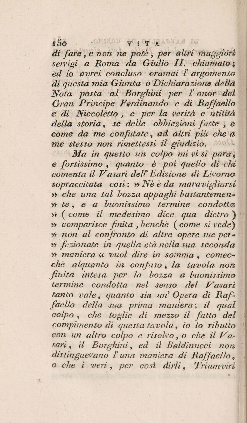 sSo T I T A di fcire^ e non' ne potè ^ per altri maggióri servigi a Roma da Giulio II. chiamato ; ed io avrei concluso oramai V argomento di questa mia Giunta o Dichiarazione dellà Nota posta al Borghirii per V onor del i Gran Prìncipe Ferdinando e di Baffaello e di Niccoletto , e per la verità e utilità ^ della storia, se delle obbiezioni fatte , e come da me confutate, ad altri più che a me stesso non rimettessi il giudizio. Ma in questo un colpo mi vi si para, ? e fortissimo , quanto è poi quello di chi I contenta il Vasari dell Edizione di Livorno J sopraccitata cosi : » Nè è da muravi giùnsi i » che una tal bozza appaghi bastantemen^^ te ^ e a buonissimo termine condotta \ Vt ( come il medesimo dice qua dietro ) | &gt;&gt; comparisce finita , benché ( come si vede) I &gt;&gt; non al confronto di altre opere sue per ^ Il &gt;&gt; fezionate in quella età nella sua seconda i » maniera « vuol dire in somma , cornee- i che alquanto in confuso, la tavola non j finita intesa per la bozza a buonissimo termine condotta nel senso del Vasari tanto vale, quanto sia un Opera di Baf- I faello della sua prima maniera ; il qual colpo , che toglie di mezzo il fatto del ■■■, compimento di questa tavola, io lo ributto '( con un altro colpo e risolvo., o che il Va- 'j sari ^ il Borghinied il Baldinncci non distinguevano Iuna maniera di Baffaello^ o che i veri, per così dirli, Triumviri