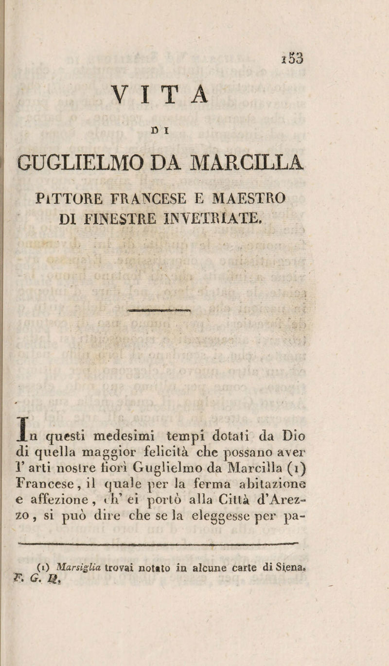 VITA D I GUGLIELMO DA MARCILLA Pittore francese e maestro DI FINESTRE INVETRIATE. In questi medesimi tempi dotati da Dio di quella maggior felicità che possano aver r arti nostre fiorì Guglielmo da Marcilla (i) Francese, il quale per la ferma abitazione e affezione , i li ei portò alla Città d’Arez¬ zo , si può dire che se la eleggesse per pa¬ co Marsiglia trowsii notalo in alcune carte di Siena» F. G. H,