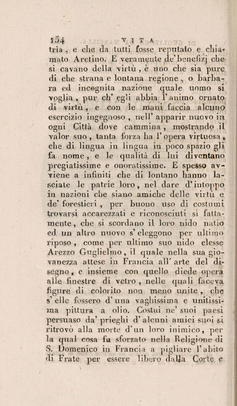 3:54 - ITA / ; trìa , e che da tatti fosse reputato e c!iia&lt;f mato Aretino. E veramente de’benellzj che si cavano delia virtù, è uno che sia pure di che strana e lontana regione , o barha-^ l'a ed incognita nazione quale uomo si voglia , pur eh’egli abbia l’animo ornato 1 di virtù, e con le mani faccia alcuno j esercizio ingegnoso , nell’ apparir nuovo in &lt; ogni Città dove cammina, mostrando il ^ valor suo , tanta forza ha 1’ opera virtuosa, ) che di lingua in lingua in poco spazio gli [ fa nome, e le qualità di lui diventano | pregiatissime e onoratissime. E spesso av- ( viene a infiniti che di lontano hanno la¬ sciate le patrie loro, nel dare d’intoppo in nazioni che siano amiche delle virtù e de’ forestieri , per buono uso di costami trovarsi accarezzati e riconosciuti sì fatta¬ mente, che si scordano il loro nido natio ed un altro nuovo s’ eleggono per ultimo riposo , come per ultimo suo nido elesse Arezzo Guglielmo, il quale nella sua gio- | vanezza attese in Francia alF arte del di¬ segno, e insieme con quello diede opera I alle finestre di vetro , nelle quali faceva figure di colorito non meno unite , che s’ elle fossero d’una vaghissima e unitissi¬ ma pittura a olio. Costui ne’ suoi paesi i persuaso da’ prieglii d’ alcuni amici suoi si &gt; ritrovò alla morte d’un loro inimico, per la qual cosa fu sforzato nella Religiorìe di ! S. Domenico in Francia a pigliare l’abito di Frate per essere libero dalja Corte e