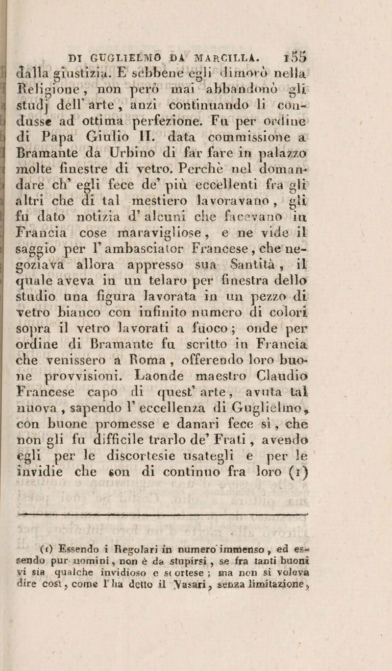 dalla giustizia. E sebbene egli dimorò nella Religione, non però mai abbandonò gli studj deir arte , anzi continuando li con¬ dusse ad ottima perfezione. Fu per ordine di Papa Giulio li. data commissione a Bramante da Urbino di far fare in palazzo molte finestre di vetro. Perchè nel doman¬ dare eh’ egli fece de’ più eccellenti fra gli altri che di tal mestiere lavoravano , gli fu dato notizia d’ alcuni che facevano iti Francia cose maravigliose, e ne vide il saggio per l’ambasciator Francese, che ne¬ goziava allora appresso sua Santità, il quale aveva in un telare per finestra dello studio una figura lavorata in un pezzo di vetro bianco con infinito numero di colori so]ìra il vetro lavorati a fuoco ; onde per ordine di Bramante fu scritto in Francia che venissero a Berna, offerendo loro buo¬ ne provvisioni. Laonde maestro Claudio Francese capo di quest’arte, avuta tal nuova , sapendo 1’ eccellenza di Guglielmo^ con buone promesse e danari fece si, che non gli fu difficile trarlo de’ F'iati, avendo egli per le discortesie usategli e per le invidie ebe son di continuo fra loro (i) (t) Essendo i Regolari in numero'immenso , ed es¬ sendo pur uomini, non è da stupirsi , se fra tanti buoni vi sia qualche invidioso e S( orlese ; ma non si voleva dire così, come l’ha detto il \Yasari j senza limitazione^ \