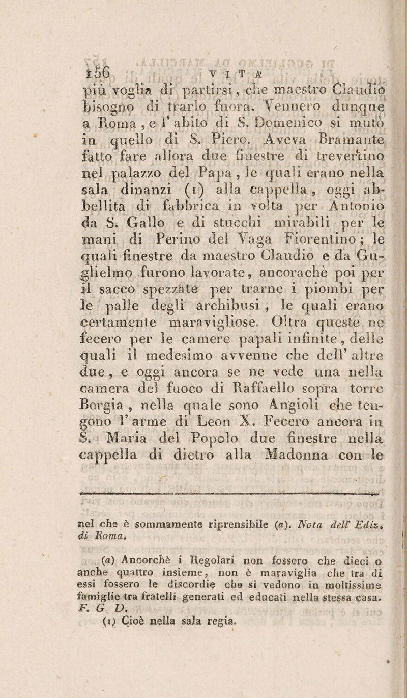 1:56 VITA più voglia di partirsi, die maestro Claudio Lisogno di trarlo fuora. Vennero dunque a Roma , e r abito di S, Domenico si mutò in quello di S. Piero. Aveva Bramante fatto fare allora due finestre di trevertino nel palazzo del Papa , ìe quali erano nella sala dinanzi (i) alla cappella, oggi ab¬ bellita di fabbrica in volta per Antonia da S. Gallo e di stucchi mirabili per le mani di Ferino dei Vaga Fiorentino; le quali finestre da maestro Claudio e da Gu¬ glielmo furono lavorate, ancoraché poi per il sacco spezzate per trarne i piombi per ìe palle degli arebibusi , le quali erano certamenie maravigliose, Oltra queste ne fecero per le camere papali infinite, delle quali il medesimo avvenne che dell’ altre due , e oggi ancora se ne vede una nella camera del fuoco di Raffaello sopra torre Borgia , nella quale sono Angioli che ten¬ gono r arme di Leon X. Fecero ancora in S. Maria del Popolo due finestre nella cappella di dietro alla Madonna con le ... ■ i i m,, a ■ ... , nel che è somraarnente riprensibile (a). Nota dell' Ediz, di Roma» (a) Ancorché i Regolari non fossero che dieci o anche quattro insieme, non è maraviglia che tra di essi fossero le divScordie cha si vedono in moltissime famiglie tra fratelli generati ed educati nella stessa casa, F. G D. (q Cioè nella sala regia.