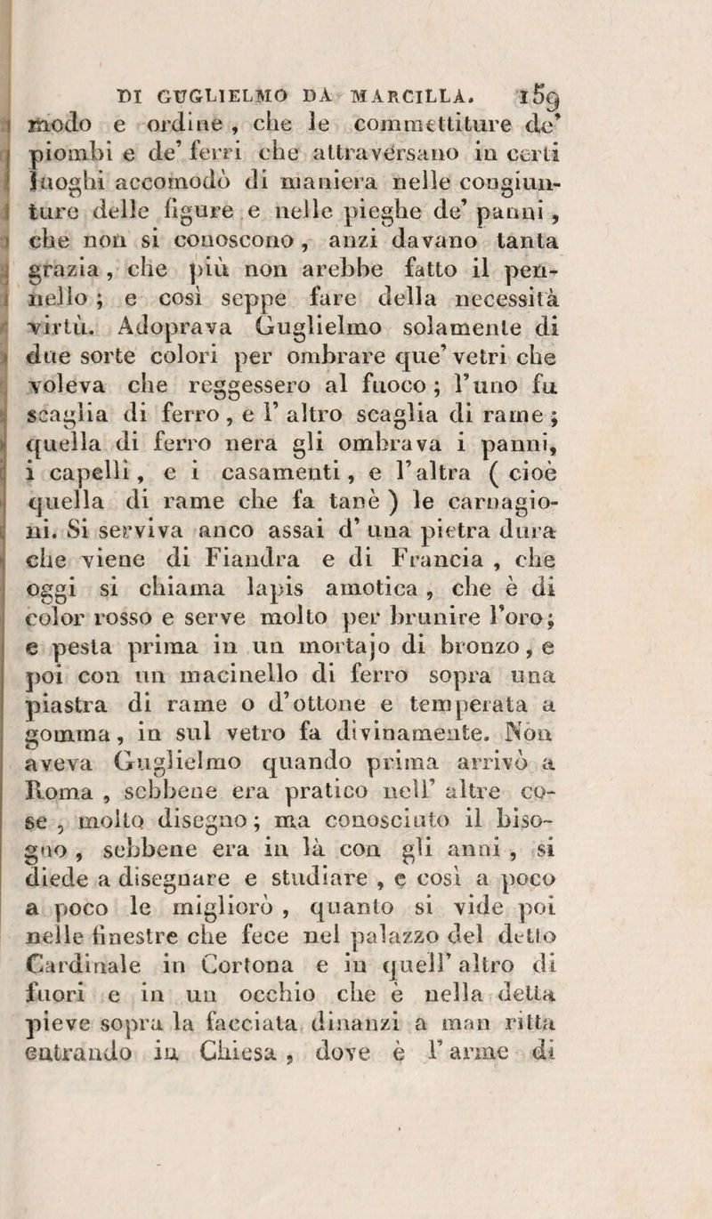 modo e ordine , che le commettiture de’ piombi e de’ ferri che attraversano in certi Jaoghi accomodò di maniera nelle congiun¬ ture delle ligure e nelle pieghe de’panni , che non si conoscono, anzi davano tanta grazia, che più non arebbe fatto il pen¬ nello ; e cosi seppe fare della necessità TÌrtù. Adoprava Guglielmo solamente di due sorte colori per ombrare que’ vetri che voleva che reggessero al fuoco; l’uno fa scaglia di ferro , e 1’ altro scaglia di rame ; quella di ferro nera gli ombrava i panni, i capelli, e i casamenti, e l’altra (cioè quella di rame che fa tanè ) le carnagio¬ ni. Si serviva anco assai d’ una pietra dura che viene di Fiandra e di Francia , che oggi si chiama lapis amotica, che è di color rosso e serve molto per brunire l’oro; e pesta prima in un mortajo di bronzo, e poi con un macinello di ferro sopra una piastra di rame o d’ottone e temperata a gomma, in sul vetro fa di vinamente. jNòu aveva Guglielmo quando prima arrivò a Roma , sebbene era pratico nell’ altre co¬ se 5 molto disegno ; ma conosciuto il biso¬ gno , sebbene era in là con gli anni , si diede a disegnare e studiare , c cosi a poco a poco le migliorò , quanto si vide poi nelle tìnestre che fece nel palazzo del detto Cardinale in Cortona e in quell’ altro di fuori e in un occhio che è nella della pieve sopra la facciala dinanzi a man ritta entrando in Chiesa, dove è l’arme di