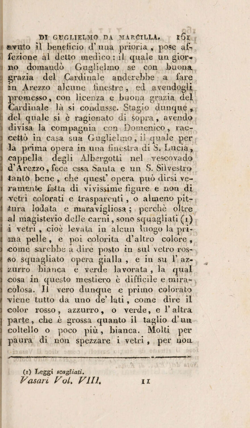 f «avuto il berieiìcio d’ima prioria , pose af- j fezione al detto medico : il quale uu gior^ j no domandò Guglielmo se con buona U grazia del Cardinale anderebbe a fare li in Arezzo alcune iiiiestre, ed aYendogU j promesso, con licenza e buona grazia del 1 Cardinale là si condusse. Stagio dunque , h del quale si e ragionato di sopra, avendo j di visa la compagnia con Domenico, rac- 3 cettò in casa sua Guglielmo, il quale per I la prima opera in una finestra di S. Lucia, } cappella degli AìbergoUi nel vescovado ^ d’Arezzo, fece essa Santa e un S. Silvestro 1 tanto bene , che quest’ opera può dirsi ve- 1 ramenfce fatta di vivissime figure e non di ^ vetri colorati e trasparenti , o almeno pit- 1 tura lodata e maravigliosa ; perchè oltre 3 al magistevio delle carni, sono squagliati (i) j i vetri , cioè levata in alcun luogo la pri- ^ ma pelle, e poi colorita d’altro colore , 3 come sarebbe a dire posto in sul vetro ros* I SO squaglialo opera gialla , e in su 1’ az¬ zurro bianca e verde lavorata , la qual cosa in questo mestiero è difficile e mira¬ colosa. Il vero dunque e primo colorato ì viene tutto da uno de’ luti, come dire il color rosso, azzurro, o verde, e 1’ altra j parte, che è grossa quanto il taglio d’un :j coltello o poco più, bianca. Molti per ^ paura di non spezzare i vetri , per non i t{ ml-m wmtK ma :. .I.mii 11 i n.il (i&gt; Leggi scagliati, Vasari VoL^ Vili» II