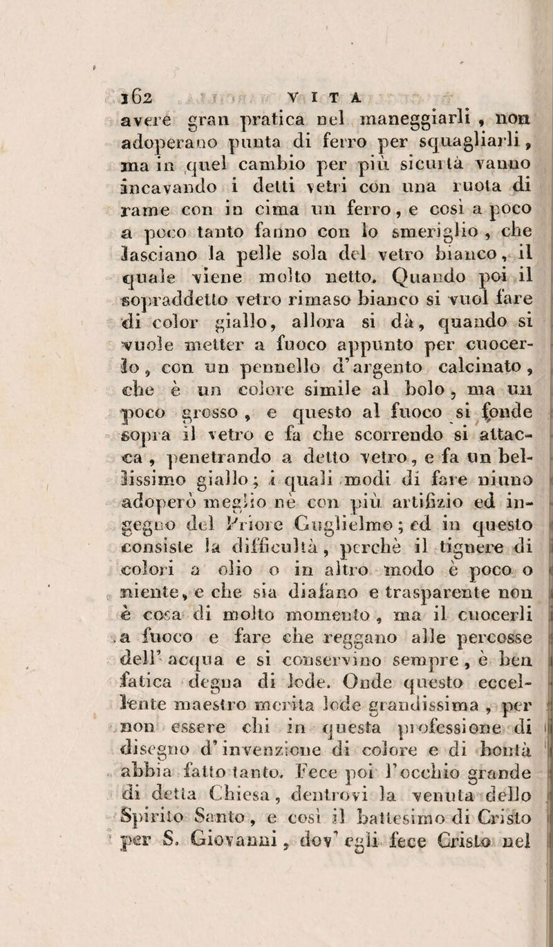 102 o  ^ VITA avere gran pratica nel maneggiarli , non adoperano punta di ferro per squagliarli, ma in quel cambio per più sicuiTà vanno incavando i delti vetri con una ruota di rame con in cima un ferro, e così a poco a poco tanto fanno con lo smeriglio , che . lasciano la pelle sola del vetro bianco, il quale viene molto netto^ Quando poi il 3 sopraddetto vetro rimaso bianco si vuol lare « ‘di color giallo, allora si dà, quando si , vuole metter a fuoco appunto per cuocer- r lo, con un pennello d’argento calcinato, , che è un colore simile al bolo, ma un ; poco grosso , e questo al fuoco si^|pnde f sopra il vetro e fa che scorrendo si altac- * ca , penetrando a detto vetro, e fa un bel- ► lissimo giallo; i quali modi di fare ninno i adoperò megHo nè con più artifizio ed in- r gegno del Priore Guglielmo ; ed in questo 'i consiste la difficultà, perchè il tignere di j colori a olio o in altro modo è poco o ^ 0 niente, e che sia diafano e trasparente non ì è cosa di mollo momento , ma il cuocerli i fuoco e fare che reggano alle percosse 1 . deli’ acqua e sì conservino sempre, è hen ji fatica degna di lode. Onde questo eccel- ^ lente maestro merita lode grandissima , per ? non essere chi in questa piofessione di i di segno d’invenzione di colore e di bontà ^ „ abbia fatto tanto. Fece poi Focchio grande i di detta Chiesa, dentiovi la venuta delio ; Spirilo Santo , e eosì il baltesimo di Cxdsto \ per S. Giovanni, dov^ egli, fece Cristo nel :