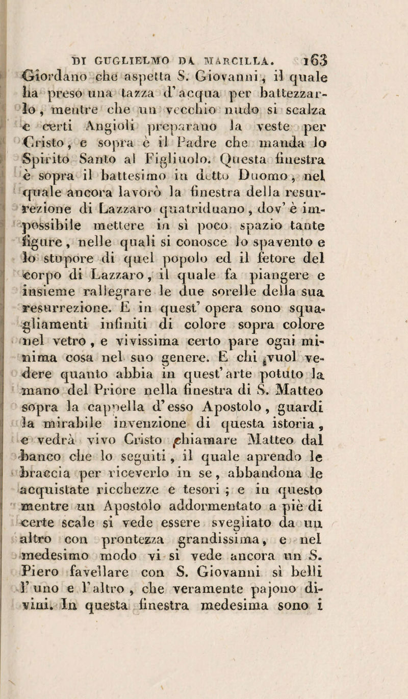 Giordano che aspetta S. Giovanni, il quale ha preso una tazza d’acqua per battezzar¬ lo , mentre che un vecchio nudo si scalza c certi Angioli |)rep.arano la veste per Cristo, e sopra è il Padre che manda lo Spirito Santo al Figliuolo. Questa finestra è sopra il battesimo in detto Duomo, nel quale ancora lavorò la finestra delia resur¬ rezione di Lazzaro quatriduano, dov’è im¬ possibile mettere in si poco spazio tante figure, nelle quali si conosce lo spavento e lo stupore di quel popolo ed il fetore del corpo di Lazzaro, il quale fa piangere e ' insieme rallegrare le due sorelle della sua • resurrezione. E iu quest’ opera sono squa¬ gliamenti infiniti di colore sopra colore • nel vetro , e vivissima certo pare ogni mi- I ni ma cosa nel suo genere. E chi ìVuoI ve- i dere quanto abbia in quest’arte potuto la I mano del Priore nella finestra di S. Matteo 1 sopra la cappella d’esso Apostolo, guardi ! la mirabile invenzione di questa istoria, e vedrà vivo Cristo chiamare Alatteo dal 'banco die lo seguiti, il quale aprendo le braccia per riceverlo in se, abbandona le acquistate ricchezze e tesori ; e in questo i mentre un Apostolo addormentato a piè di i certe scale si vede essere svegliato da uu altro con prontezza grandissima, e nel medesimo modo vi si vede ancora un S. Piero favellare con S. Giovanni si belli l’uno e l’altro, che veramente pajono di¬ vini. In questa finestra medesima sono i
