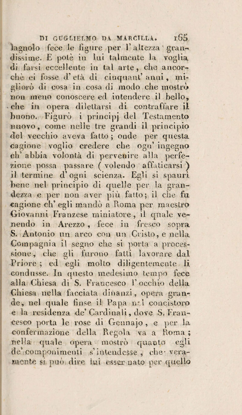 lagnolo fece le figure per 1’ altezza ' gran*^ dissiine. E potè in lui talmente la voglia di farsi eccellente in tal arte , che ancor¬ ché ei fosse d’età di cincpuant’anni, mi¬ gliorò di cosa in cosa di modo che mostrò non meno conoscere ed intendere il bello, * che in opera dilettarsi di contraffare il buono. Figurò i princìpj del Testamento nuovo, come nelle tre grandi il principio del vecchio aveva fatto ; onde per questa cagione voglio credere che ogn’ ingegno eh’ abbia volontà di pervenire alia perfe¬ zione possa passare ( volendo affaticarsi ) il termine d’ogni scienza. Egli si spanri bene nel principio di quelle per la gran¬ dezza e per non aver più fatto; il che fu cagione eh’ egli mandò a Roma per maestro Giovanni Franzese miniatore , il quale ve- I nendo in Arezzo , fece in fresco sopra i S. Antonio un arco con un Cristo, e nella ' Compagnia il segno che si porta a proces¬ sione, che gli furono fatti lavorare dal I Priore ; ed egli molto diligentemente li I condusse. In questo medesimo tempo fece I alla eh iesa dì S. Francesco l’occhio della ' Chiesa nella facciata dinanzi, opera gran¬ de, nel quale finse il Papa nrA concistoro e la residenza de’Cardinali, dove S. Fran¬ cesco porta le rose di Gennajo , e per la confermazione della Regola va a Roma ; I nella quale opera mostrò quanto egli de^ componimenti s’intendesse , che-vera¬ mente si può dire lui esser nato per quello 1 I ] I j