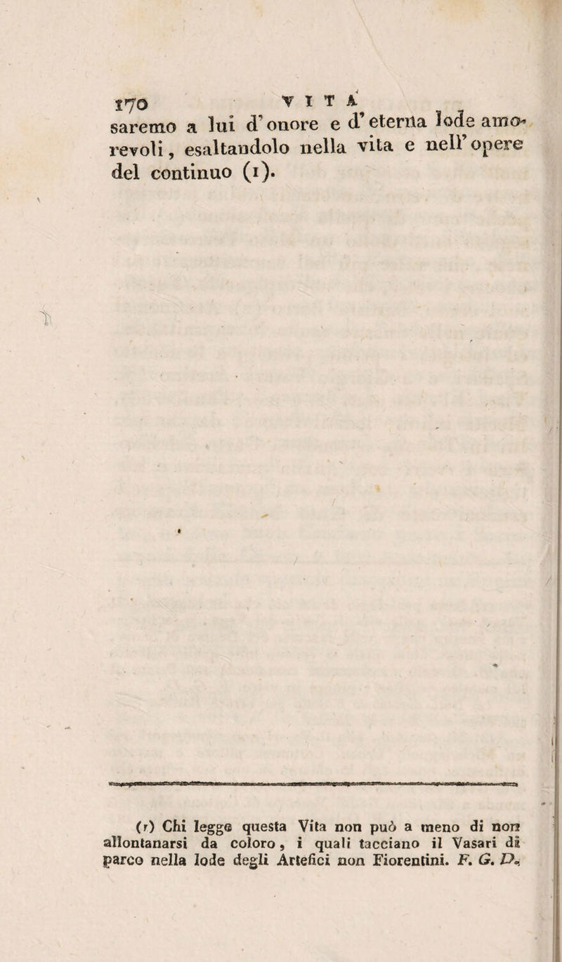 saremo a lui onore e d eterita lod^e amO'» revoìi, esaltandolo nella vita e nell opere del continuo (i). (r) Chi legge questa Vita non può a meno di non allontanarsi da coloro, i quali tacciano il Vasari di parco nella lode degli Artefici non Fiorentini. F. G»