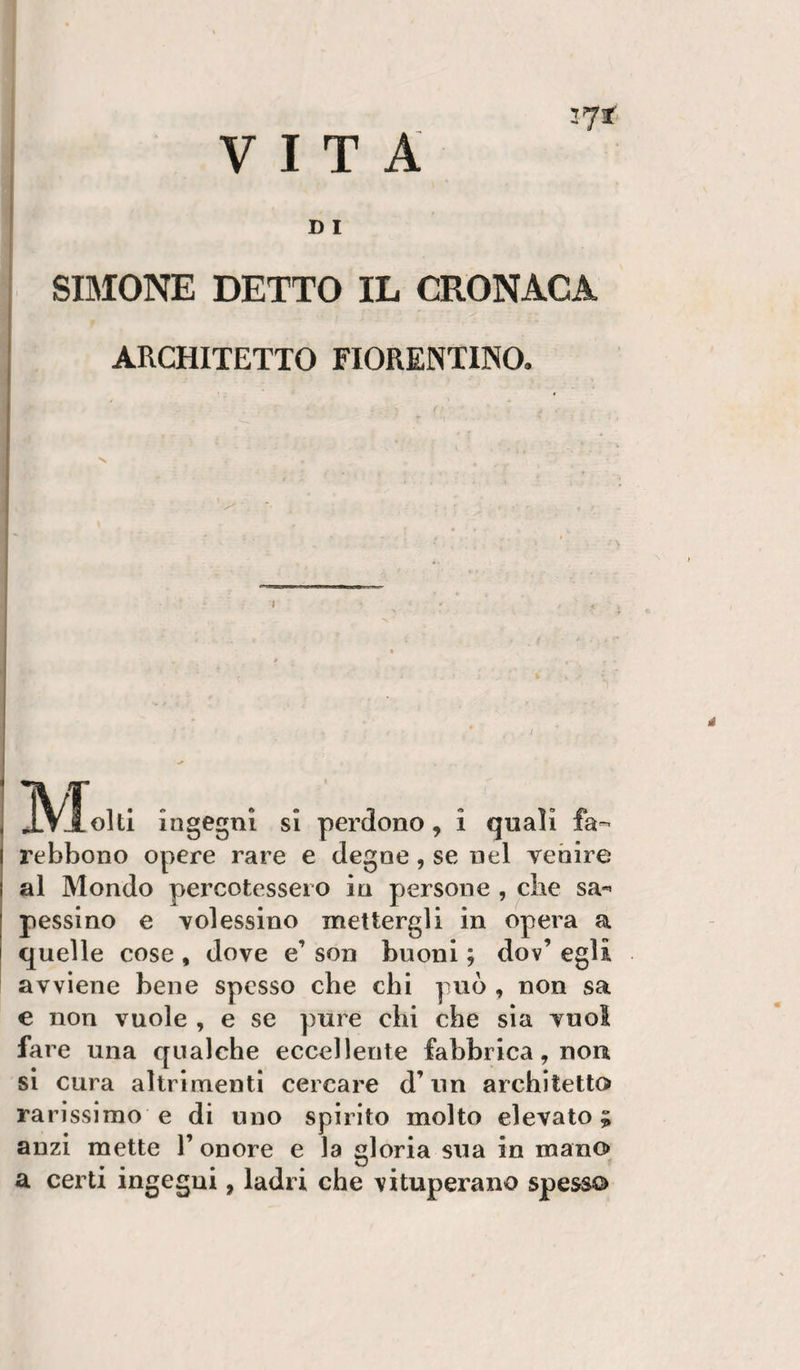 VITA 371 D I SIMONE DETTO IL CRONACA j ARCHITETTO FIORENTINO. i ingegni si perdono, i quali fa- rebbono opere rare e degne, se nel venire al Mondo percotessero in persone , che sa»« pessino e volessino mettergli in opera a quelle cose , dove e’ son buoni ; dov’ egli avviene bene spesso che chi può , non sa e non vuole , e se pure chi che sia vuol fare una qualche eccellente fabbrica, non si cura altrimenti cercare d’un architetto rarissimo e di uno spirito molto elevato; anzi mette 1’ onore e la gloria sua in mano a certi ingegni, ladri che vituperano spesso