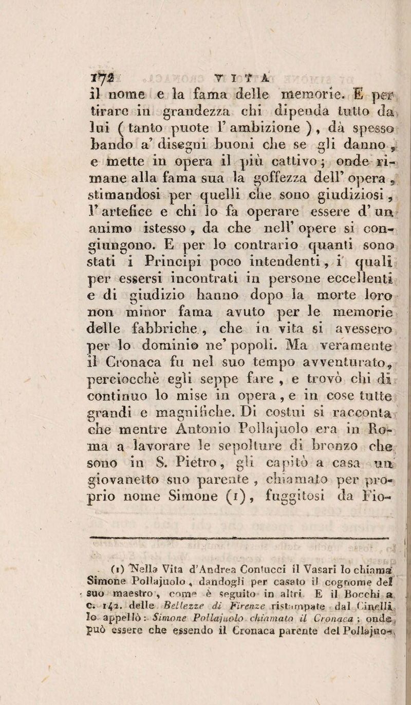 il nome e la fama delle memorie. E per i tirare in grandezza chi dipenda lutto da lui ( tanto puote 1’ ambizione ) , dà spesso bando a’ disegni buoni che se gli danno , : e mette in opera il più cattivo ; onde ri- | mane alla fama sua la goffezza dell’ opera ^ stimandosi per quelli che sono giudiziosi, r artefice e chi lo fa operare essere d’ un animo istesso , da che nell’ opere si con¬ giungono. E per lo contrario quanti sono stati i Principi poco intendenti ,xi quali per essersi incontrati in persone eccellenti e di giudizio hanno dopo la morte loro non minor fama avuto per le memorie» delle fabbriche , che in vita si avessero per lo dominio ne’ popoli. Ma veramente il Cronaca fu nel suo tempo avventurato, j perciocché egli seppe fare , e trovò chi di i continuo lo mise in opera, e in cose tutte &gt; grandi e magniiiche. Di costui si racconta); | che mentre Antonio Pollajuolo era in Ro¬ ma a lavorare le sepolture di bronzo che j sono in S. Pietro, gli capitò a casa uiV i giovanetto suo parente , chiamato per prò- i prio nome Si mone (i), fuggitosi da Fio- - (i) Vira d’Andrea Conrucci il Vasari lo chiama' ' Simone PoHajuolo , dandogli per casato il cognome de! ' suo maestro , come è seguito in altri E il Bocchi a Ci 142. delle Bellezze di Firenze ristampate dal CineJIi j Io appellò: i’iniorae Pollai nolo cidnmato H Cronaca \ onde, può essere che essendo il Cronaca parente del Pollaj«o-Jv i