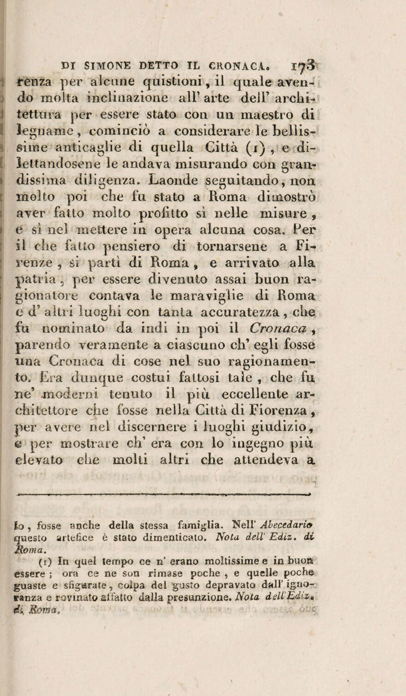 1 renza per alcune quistloni, il quale aven- ] do molta inclinazione all’ arte dell’ arclii- J tetlura per essere stato con un maestro di l legname, cominciò a considerare le bellis- ^ siine anticaglie di quella Città (i) , e di- [ iettandosene le andava misurando con gran- &gt; dissima diligenza. Laonde seguitando, non i molto poi che fu stato a Roma dimostrò t aver fatto molto profitto sì nelle misure 9 I e sì nei mettere in opera alcuna cosa. Per : il che fatto pensiero di tornarsene a Fi- : renze , si partì di Roma , e arrivato alla ■ patria , per essere divenuto assai buon ra- ; gionatore contava le maraviglie di Roma c d’ altri luoghi con tanta accuratezza, che fu nominato da indi in poi il Cronaca , parendo veramente a ciascuno eh’ egli fosse una Cronaca di cose nel suo ragionamen¬ to. Era dunque costui fattosi tale , che fu ne’ moderni tenuto il più eccellente ar¬ chitettore che fosse nella Città di Fiorenza 9 per avere nel discernere i luoghi giudizio, c per mostrare eh’ era con lo ingegno più elevato che molti altri che attendeva a I lo, fosse anche della stessa famìglia. Nell’ Ahecedario questo artefice è stato dimenticato. Nota dell' Ediz. di Roma. (r) In quel tempo ce n’ erano moltissime e in buon essere ; ora ce ne son rimase poche , e quelle poche guaste e sfigurate, colpa del gusto depravato dall’ igno-;. ranza e rovinato affatto dalia presunzione. deU'Edizn di. Roma» ■