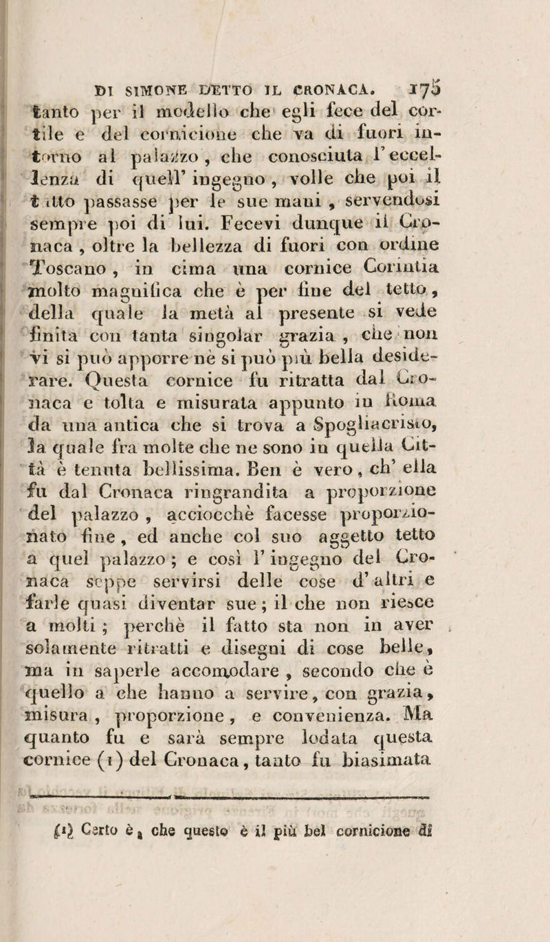 tanto per il modello che egli fece del cor¬ tile e del coi ai clone che va di fuori iu- t »rno al paiaj^zo , che conosciuta l’eccel¬ lenza di queir ingegno , volle che poi il t ilto ])assasse per le sue mani , servendosi sempre poi di lui. Fece vi dunque il Cro¬ naca , oltre la bellezza di fuori con ordine Toscano , in cima una cornice Corintia molto magnilica che è per fine del tetto , della quale la metà al presente si vede finita con tanta singolar grazia , che non Vi si può apporre nè si può più bella deside¬ rare. Onesta cornice fu ritratta dal Cro- naca e tolta e misurata appunto iu Koma da una antica che si trova a Spogìiacristo, la quale fra molte che ne sono in quella Cit¬ tà è tenuta bellissima. Ben è vero, eh’ ella fu dal Cronaca ringrandita a proporzione del palazzo , acciocché facesse proporzio¬ nato fine , ed anche col suo aggetto tetto a quel palazzo ; e così F ingegno del Cro¬ naca seppe servirsi delle cose d’ altri e farle quasi diventar sue; il che non riesce a molti ; perchè il fatto sta non in aver solamente ritratti e disegni di cose belle, ma in saperle accomodare , secondo che e quello a che hanno a servire, con grazia, misura , proporzione , e convenienza. Ma quanto fu e sarà sempre lodata questa cornice (i) del Cronaca, tanto fu biasimata Carlo è j che questo è iJ più, bel cornicione ^1