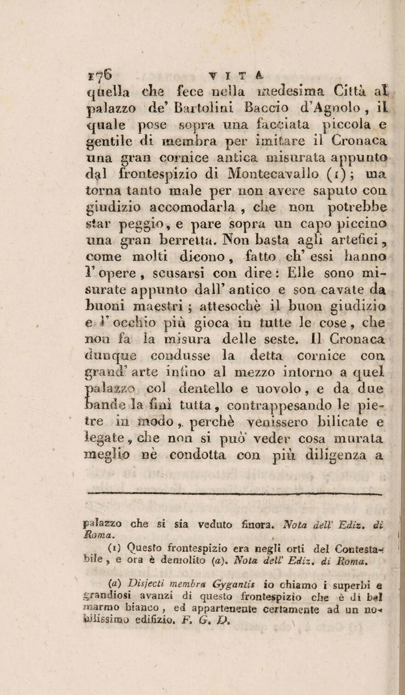 1.-76 VITA. quella ohe fece nella medesima Città al palazzo de’ Bartolini Baccio d’Agnolo , il quale pose sopra una facciata piccola e gentile di membra per imitare il Cronaca una gran cornice antica misurata appunto dal frontespizio di Montecavaìio (i) ; ma ^ torna tanto male per non avere saputo con giudizio accomodarla , che non potrebbe star peggio, e pare sopra un capo piccino i una gran berretta. Non basta agli artefici, come molti dicono, fatto cb’ essi hanno j r opere , scusarsi con dire : Elle sono mi¬ surate appunto dall’ antico e son cavate da buoni maestri ; attesoché il buon giudizio i e r occhio più gioca in tutte le cose, che non fa la misura delle seste. 11 Cronaca dunque condusse la detta cornice con grand’ arte infine al mezzo intorno a quel palazzo col dentello e uovolo, e da due bande la fini tutta, contrappcsandole pie- j tre in modoperchè venissero bilicate e ’ legate, che non si può’ veder cosa murata meglio nè condotta con piu diligenza a palazzo che si sia veduto hnora. Nota dell' Ediz, di Roma. , I (i) Questo frontespizio era negli orti del Contesta-! ' bile , e ora è deniolito (a). Nota dell' Ediz* di Roma» (a) DisjecU membra Gygantis io chiamo i superbi e ^^randiosi avanzi di questo frontespizio che è di b«| marmo bianco, ed appartenente certamente ad un no*^ kiìigsimo edifizio. F, G» fJ,