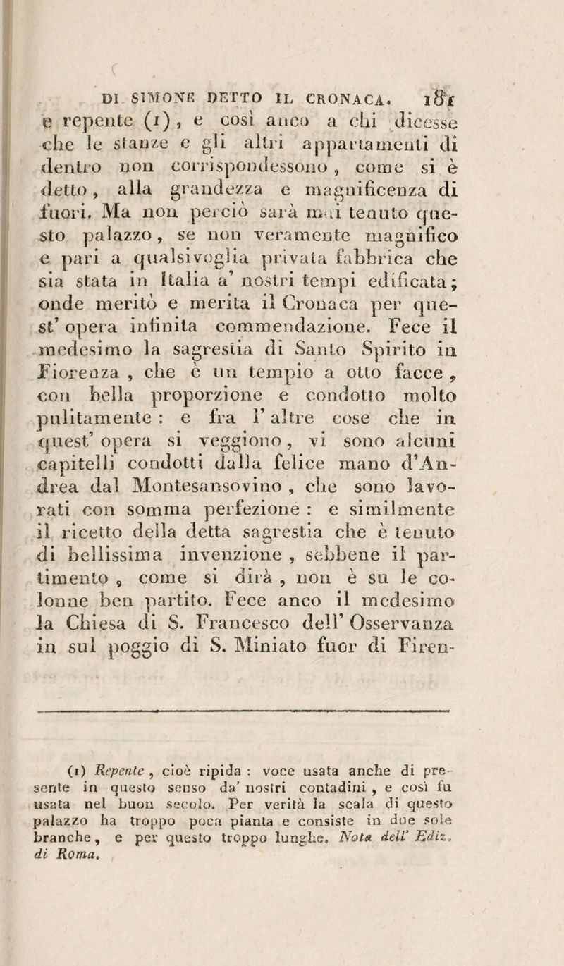 c dksìmong detto il cronaca. i8'x e repente (i), e così anco a chi dicesse che le stanze e gli altri appariameuli di dentro non coitispondessono, come si è &lt;letto, alla grandezza e magiiihcenza di Inori. Ma non perciò sai a inni tenuto que¬ sto palazzo, se non veramente magnifico e pari a qualsivoglia privata fabbrica che sia stata in Italia a’ nostri tempi edificata; onde meritò e merita il Cronaca per que¬ st’ opera infinita commendazione. Fece il medesimo la sagrestia di Santo Spirito in Fiorenza , che è un tempio a otto facce , con bella proporzione e condotto molto pulitamente : e fra V altre cose cbe in quest’ opera si veggiono, vi sono alcuni capitelli condotti dalla felice mano d’An- drea dal Montesansovino , che sono lavo¬ rati con somma perfezione : e similmente il ricetto della detta sagrestia che è tenuto di bellissima invenzione , sebbene il par- timento , come si dirà , non è su le co¬ lonne ben partito. Fece anco il medesimo la Chiesa di S. Francesco dell’ Osservanza in sul poggio di S. Miniato fuor di Firen- (i) Repente , cioè ripida : voce usata anche di pre¬ sente in questo senso da’ nostri contadini , e cosi fu usata nel buon secolo. Per verità la scala di questo palazzo ha troppo poca pianta e consiste in due sole branche, e per questo troppo lunghe. Noti^ deli’ Ediz, di Roma,