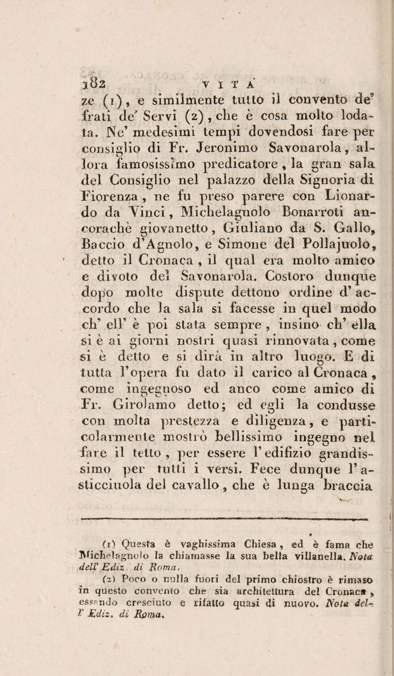ze (i), e similmente tutto il convento de’ frali de' Servi (2) , che è cosa molto loda¬ ta. Ne’ medesimi tempi dovendosi fare per consiglio di Fr. Jeronimo Savonarola, al¬ lora famosissimo predicatore , la gran sala del Consiglio nel palazzo della Signoria di Fiorenza , ne fu preso parere con Llonar- do da Vinci, Michelagnolo Bonarroti an¬ coraché giovanetto, Giuliano da S. Gallo, Baccio d’Agnolo, e Simone del Pollajuolo, detto il Cronaca , il qual era molto amico e divoto dei Savonarola. Costoro dunque dopo molte dispute dettone ordine d’ac¬ cordo che la sala si facesse in quel modo eh’ eli’ è poi stata sempre , insino eh’ ella si è ai giorni nostri quasi rinnovata, come si è detto e si dirà in altro luogo. E di tutta l’opera fu dato il carico al Cronaca , come ingegnoso ed anco come amico di Fr. Girolamo detto; ed egli la condusse con molta prestezza e diligenza, e parti¬ colarmente mostrò bellissimo ingegno nel fare il tetto, per essere l’edifizio grandis¬ simo per tutti i versi. Fece dunque l’a- slicciuola del cavallo, che è lunga braccia (r) Questa è vaghissima Chiesa, ed è fama che IVticIielagnoìo la chiamasse la sua bella villanella. Nota delU Ediz di Eomar (z) Poco o nulla fuori del primo chiostro è rimaso in questo convento che sia architettura del Cronaca , essendo cresciuto e rifatto quasi di nuovo. Nota del- T Ediz. di Roma»