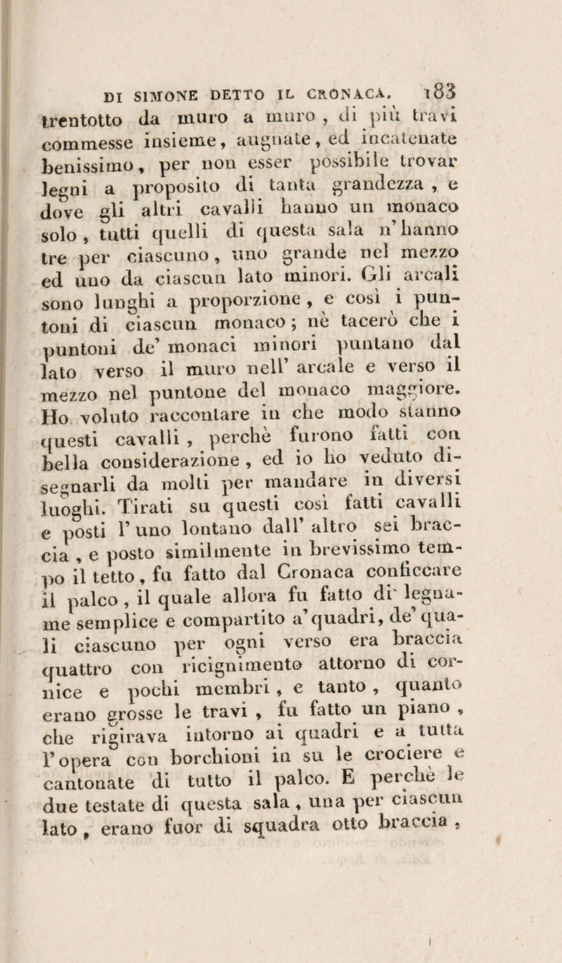 trentotto (la muro a muro , di piu travi commesse insieme 9 augnate 9 ed. incatenate benissimo, per non esser possibile trovar legni a proposito di tanta grandezza , e dove gli altri cavalli hanno un monaco solo, tutti quelli di questa sala n hanno tre per ciascuno, uno grande nel mezzo ed uno da ciascun lato minori. Gli arcali sono lunghi a proporzione , e cosi i pun-- di ciascun monaco, ne taccio che 1 toni de monaci minoii puntano dal lato verso il muro nell’ arcale e verso il mezzo nel puntone del monaco maggiore. Ho, voluto raccontare in che modo stanno questi cavalli , perche furono fatti con bella considerazione , ed io ho veduto di¬ segnarli da molti per mandare in diversi luoghi. Tirati su questi cosi fatti cavalli e posti r uno lontano dall’ alti o sei brac¬ cia 9 e posto slmilmente in brevissimo tem¬ po il tetto 9 fu fatto dal Cronaca conficcare il palco 9 il quale allora fu fatto di' legna¬ me semplice e compartito a quadri9 de qua¬ li ciascuno per ogni verso era braccia quattro con ricigiilmeuto attorno di cor¬ nice e pochi membri, e tanto , quanto erano grosse le travi 9 fu fatto un piano , che rigirava intorno ai quadri e a tutta l’opera con borchioni in su le crociere e cantonate di tutto il palco. E perche le due testate di questa sala 9 una per clasc^uu lato , erano fuor di squadra otto braccia « )