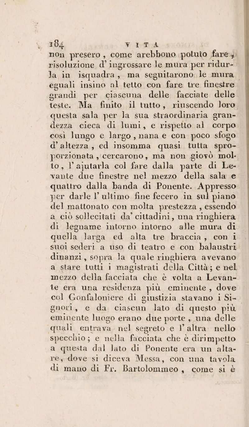 non presero , come arebboiio potuto fare , risoluzione d’ingrossare le mura per ridur¬ la in isquadra , ma seguitarono le mura eguali insino al tetto con fare tre finestre grandi per ciascuna delle facciate delle leste. Ma finito il tutto, riuscendo loro questa sala per la sua straordinaria gran¬ dezza cieca di lumi, e rispetto al corpo così lungo e largo , nana e con poco sfogo d’altezza, ed insomma quasi tutta spro¬ porzionata cercarono, ma non giovò mol¬ lo, r ajutarla col fare dalla parte di Le¬ vante due finestre nel mezzo della sala e quattro dalla banda di Ponente. Appresso per darle 1’ ultimo fine fecero in sul piano del mattonato con molta prestezza , essendo a ciò sollecitati da’cittadini, ima ringhiera di legname intorno intorno alle mura di quella larga ed alta tre braccia , con i suoi sederi a uso di teatro e con balaustri dinanzi, sopra la quale ringhiera avevano a stare tutti i magistrati della Città; e nel mezzo della facciata che è volta a Levan¬ te era una residenza più eminente , dove col Gonfaloniere di giustizia stavano i Si¬ gnori , e da ciascun lato di questo più eminente luogo erano due porte , una delle quali entrava nel segreto e l’altra nello specchio; e nella facciata che è dirimpetto a questa dal lato di Ponente era uu alta¬ re, dove si diceva Messa, con una tavola di mano di Fr. Bartoloinmeo , come si è