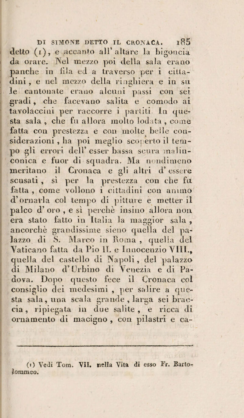 detto (i), e accanto ali’altare la bigoncia da orare. ?^el mezzo poi della sala erano panche in fila ed a traverso per i citta¬ dini , e nel mezzo della ringhiera e in sn le cantonate erano alcuni passi con sei gradi, che facevano salita e comodo ai tavolaccìni per raccorre i partiti in que¬ sta sala , che fu allora molto lodata , come fatta con prestezza e con molte beile con¬ siderazioni , ha poi meglio scoperto il tem¬ po gli errori dell’esser bassa scura malin¬ conica e fuor di squadra. Ma n nduneno meritano il Cronaca e gli altri d’essere scusati , sì per la prestezza con che fu fatta , come voilono i cittadini con animo d’ornarla col tempo di pitture e metter il palco d’ oro , e sì perchè insino allora noa era stato fatto in Italia la maggior sala , ancorché grandissime sieno quella del pa¬ lazzo di S. Marco in rvoma , quella del Vaticano fatta da Pio IL e lauocenzio Vili., quella del castello di Napoli, del palazzo di Milano d’Urbino di Venezia e di Pa¬ dova. Dopo questo fece il Cronaca col consiglio dei medesimi , per salire a que¬ sta sala, una scala grande , larga sei brac¬ cia , ripiegata in due salite , e ricca di ornamento di macigno , con pilastri e ca- (i) Vedi Tom. VII. nella Vita di esso Fr. Baitor lommeo.