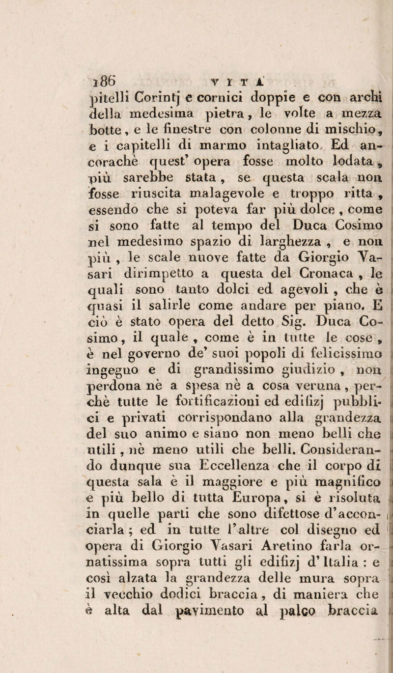 Corintj e cornici doppie e con archi della medesima pietra, le volte a mezza botte, e le finestre con colonne di mischio, e i capitelli di marmo intagliato. Ed an¬ coraché quest’ opera fosse molto lodata, ; più sarebbe stata, se questa scala non i fosse riuscita malagevole e troppo ritta , essendo che si poteva far più dolce , come : si sono fatte al tempo del Duca Cosimo i nel medesimo spazio di larghezza , e non. i più , le scale nuove fatte da Giorgio Va¬ sari dirimpetto a questa del Cronaca , le ■ quali sono tanto dolci ed agevoli , che è ’i quasi il salirle come andare per piano. E [: ciò è stato opera del detto Sig. Duca Co- simo, il quale , come è in tutte le cose , é nel governo de’ suoi popoli di felicissimo ;i ingegno e di grandissimo giudizio , non fj perdona nè a spesa nè a cosa veruna, per- m chè tutte le fortificazioni ed edifizj pubbli- \ ci e privati corrispondano alla grandezza t) del suo animo e siano non meno belli che li utili, nò meno utili che belli. Considerali- ^ do dunque sua Eccellenza che il corpo di li questa sala è il maggiore e più magnifico :i e più bello di tutta Europa, si è risoluta li in quelle parti die sono difettose d’accon- \\f ciarla ; ed in tutte l’altre col disegno ed '0 opera di Giorgio Vasari Aretino farla or- natissima sopra tutti gli edifizj d’Italia : e j cosi alzata la grandezza delle mura sopra j il vecchio dodici braccia, di maniera che { è alta dal pavimento al palco braccia i.