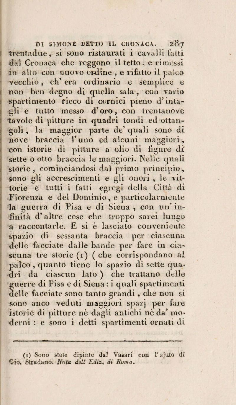 ; trentadue, si sono ristaurati i cavalli fatti j dal Cronaca che reggono il tetto ^ e rimessi ì in alto con nuovo ordine , e rifatto il palco vecchio, eh’ era ordinario e semplice e I non ben degno di quella sala, con vario I sparti mento ficco di cornici pieno d’iuta- ; gli e tutto messo d’oro, con Irentauove [ tavole di pitture in quadri tondi ed ottaii- t goli, la maggior parte de’ quali sono di : nove braccia l’uno ed alcuni maggiori, I con istorie di pitture a olio di ligure di I sette o otto braccia le maggiori. Nelle quali I storie, cominciandosi dal primo y&gt;rincipio, i sono gli accrescimenti e gli onori , le vit« torie e tutti i fatti egregi della Città di Fiorenza e dei Dominio, e particolarmente ! la guerra di Pisa e di Siena , con un’ in¬ finità d’altre cose che troppo sarei lungo a raccontarle. E si è lasciato conveniente spazio di sessanta braccia per ciascuna delle facciate dalle bande per fare in cia¬ scuna tre storie (i) ( che corrispondano al palco, quanto tiene lo spazio di sette qua¬ dri da ciascun lato ) che trattano delle guerre di Pisa e di Siena : i quali spartimenti delle facciate sono tanto grandi , che non si sono anco veduti maggiori spazj per fare istorie di pitture nè dasli antichi nè da’ ino- , . A . , . ^ . . . , - derni : e sono 1 detti spartimenti ornati ai (0 Sono state dipinte dal Vasari con rajuto dì Gio. Stradano. Nota dslC Ediz^ di Roma»