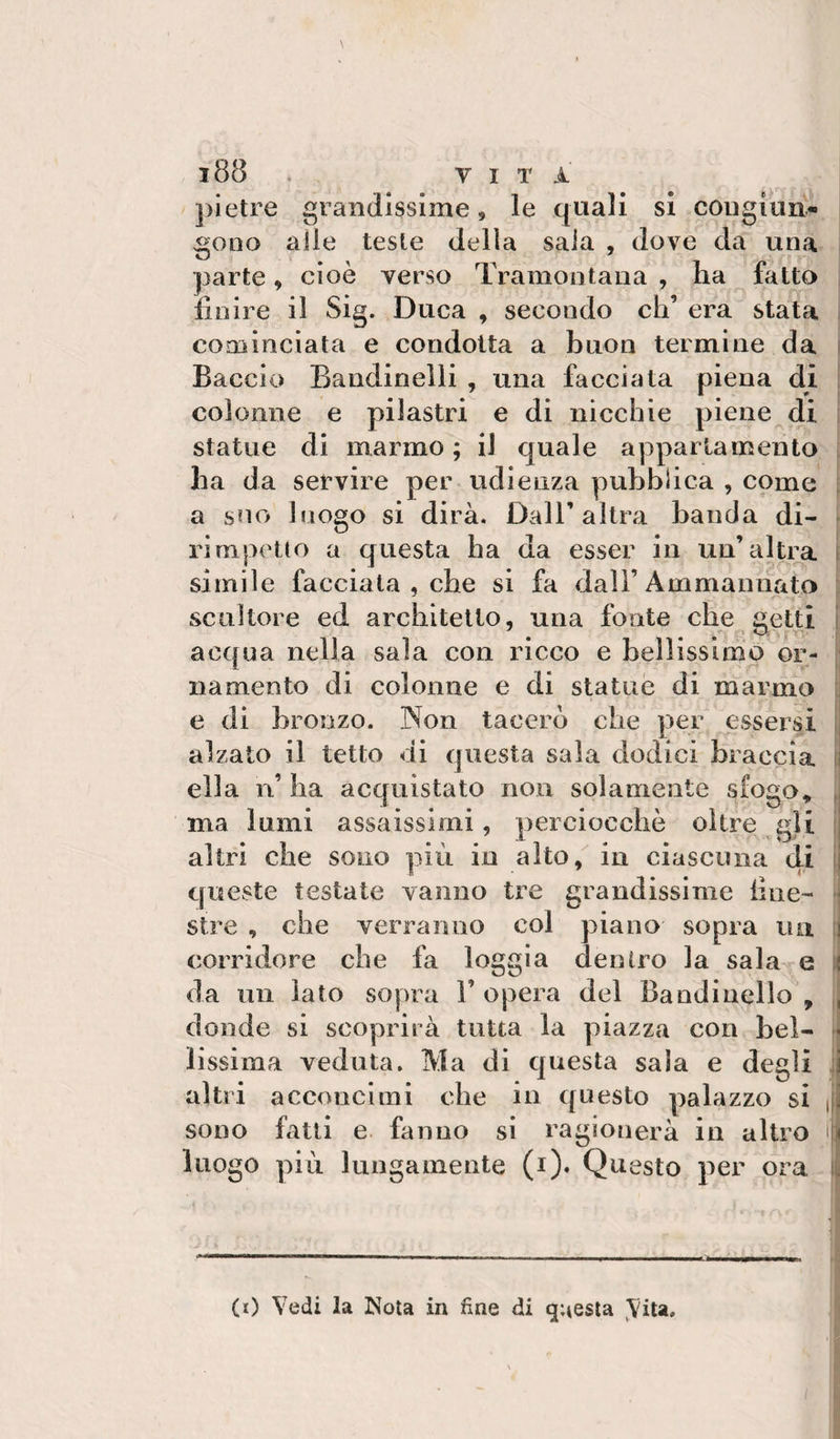 ])ietre grandissime, le quali si cougiuii- gono alle teste della saia , dove da una parte, cioè verso Tramontana , ha fatto finire il Sig. Duca , secondo eh’ era stata i cominciata e condotta a buon termine da i Baccio Bandinelli , una facciata piena di i colonne e pilastri e di nicchie piene di , statue di marmo ; il quale appartamento ha da servire per udienza pubblica , come i a suo luogo si dirà. Dall’altra banda di- &gt; ri ni peti o a questa ha da esser in un’altra | simile facciata , che si fa dall’Ammannato scultore ed architetto, una fonte che getti j acqua nella sala con ricco e bell issi nip or- ! namento di colonne e di statue di marmo i e di bronzo. Non tacerò che per essersi j alzato il tetto di questa sala dodici braccia li ella n’ ha acquistato non solamente sfogo^ ma lumi assaissimi, perciocché oltre gli ij altri che sono più in alto, in ciascuna di 1] queste testate vanno tre grandissime fine- ; sire , che verranno col piano sopra un il corridore che fa loggia dentro la sala e i( da nii lato sopra 1’ opera del Bandi nello , , donde si scoprirà tutta la piazza con bel- * lissima veduta. Ma di questa sala e degli il altri acconcimi che in questo palazzo si ||! sono fatti e. fanno si ragionerà in altro ifii luogo più lungamente (i). Questo per ora iìì (0 Vedi la Nota in fine di questa ^^ita.