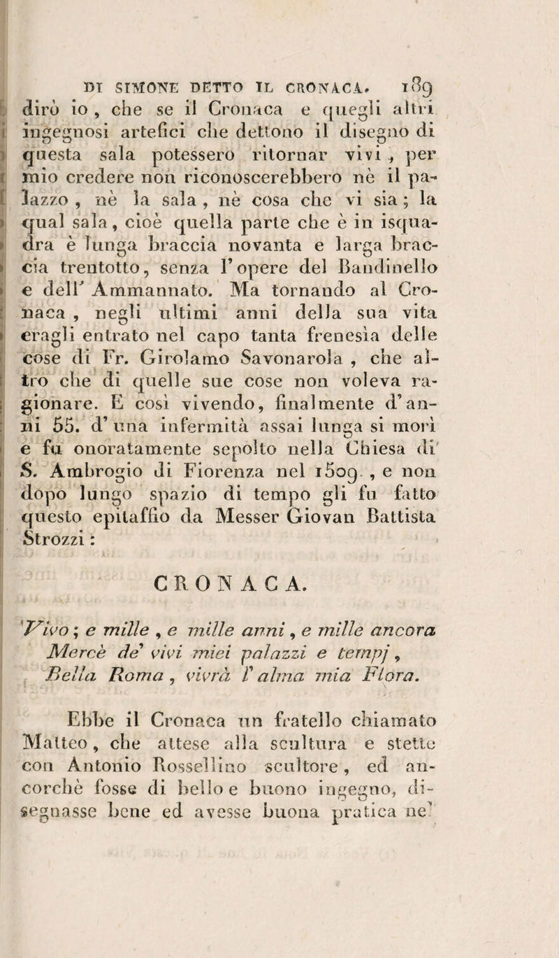 h dirò io , che se il Cronaca e quegli altri I ingegnosi artefici che detlono il disegno di ) questa sala potessero ritornar vìvi ^ per I mio credere non riconoscerebbero nè il pa- I lazzo , nè la sala , nè cosa clic vi sìa ; la ì qual sala, cioè quella parte che è in isqua- » dra è lunga braccia novanta e larga brac- ► eia trentotto, senza l’opere del Bandlnello ► € deir Ammannato. Ma tornando al Cro- ■ naca , negli ultimi anni della sua vita i eragli entrato nel capo tanta frenesìa delle cose di Fr. Girolamo Savonarola , che aì- : tro che di quelle sue cose non voleva ra- ; gionare. E cosi vivendo, finalmente d’an- : ni 55. d’una infermità assai lunga si mori ► e fu onoratamente sepolto nella Chiesa di' I S. Ambrogio di Fiorenza nel i5og. , e non dopo lungo spazio di tempo gli fu Fitto questo epitaffio da Messer Giovati Battista Strozzi : i CRONACA. 'T^wo ; e mille , e mille anni, e mille ancora Mercè de* vwi miei -palazzi e ternpj, Bella Roma , vivrà i’ alma mia Fiora. Ebbe il Cronaca un fratello chiamato Matteo, che attese alla scultura e stette con Antonio Rossellino scultore, ed an¬ corché fosse di bello e buono ingegno, di¬ segnasse bene ed avesse buona pratica ne?