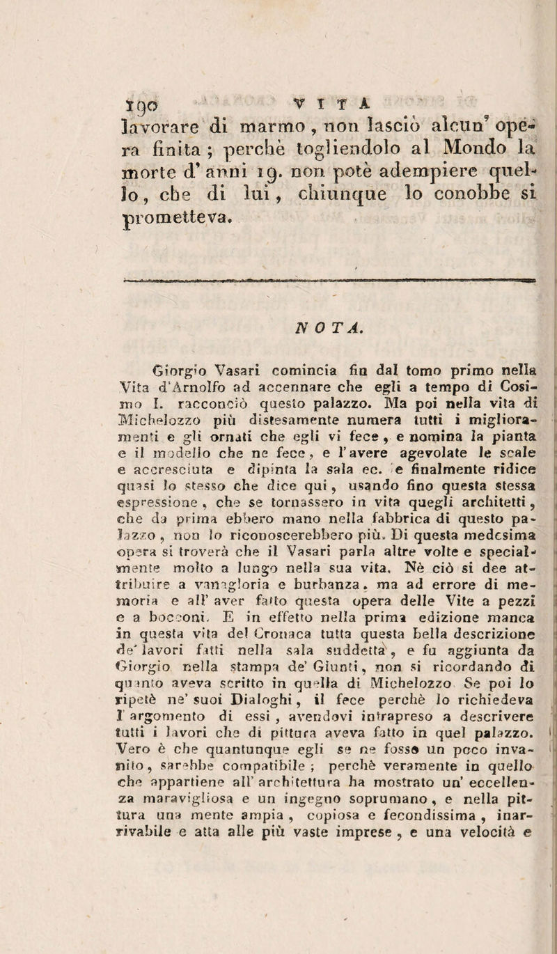 igo ' ' VITA lavorare dì marmo , non lasciò alcun’ ope¬ ra finita ; perchè togliendolo al Mondo la morte d’anni ig. non potè adempiere quel¬ lo , che di lui, chiunque lo conobbe si prometteva. N 0 TA. Giorgio Vasari comincia fin dal tomo primo nella Vita d'Arnolfo ad accennare che egli a tempo di Cosi¬ mo L racconciò qaeslo palazzo. Ma poi nella vita di Mìchelozzo più distesamente numera tutti i migliora¬ menti e gli ornati che egli vi fece , e nomina la pianta e il modeiìo che ne fece, e l’avere agevolate le scale e accresciuta e dipinta la sala ec. ie finalmente ridice quasi lo stesso che dice qui , usando fino questa stessa espressione, che se tornassero in vita quegli architetti, che da prima ebbero mano nella fabbrica di questo pa¬ lazzo , non lo riconoscerebbero più. Di questa medesima opera si troverà che il Vasari parla altre volte e special- mente molto a lungo nella sua vita. Nè ciò si dee at¬ tribuire a vamgloria e burbanza. ma ad errore di me¬ moria e all’ aver fatto questa opera delle Vile a pezzi e a bocconi. E in effetto nella prima edizione manca in questa vita del Cronaca tutta questa bella descrizione de'lavori fatti nella sala suddetta , e fu aggiunta da Giorgio nella stampa de’Giunti, non si ricordando di quanto aveva scritto in quella di Michelozzo Se poi Io ripetè ne’ suoi Dialoghi, il fece perchè Io richiedeva 1 argomento di essi , avendovi intrapreso a descrivere tutti i lavori che di pittura aveva fatto in quel palazzo. Vero è che quantunque egli se ne fosse un poco inva¬ nito, sarebbe compatibile; perchè veramente in quello che appartiene all’ architettura ha mostrato un’ eccellen¬ za maraviglìosa e un ingegno soprumano, e nella pit¬ tura una mente ampia , copiosa e fecondissima , inar¬ rivabile e atta alle più vaste imprese , e una velocità e