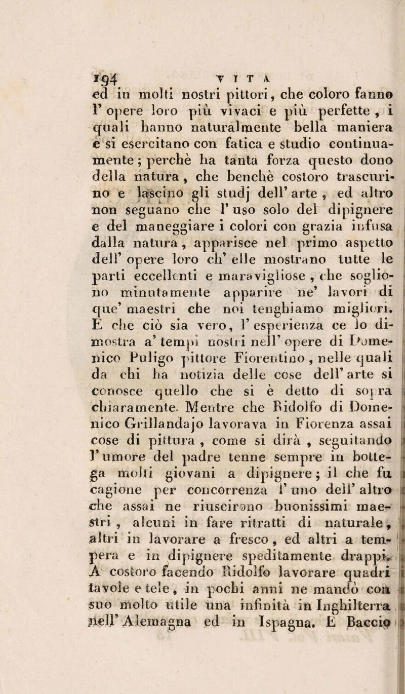 1^4 T I T 4 ed ìd molti nostri pittori, che coloro fanne 1’ opere loro più vìvaci e più perfette , i quali hanno naturai mente bella maniera e si esercitano con fatica e studio continua¬ mente ; perchè ha tanta forza questo dono della natura , che benché costoro trascuri¬ no e lafscino gli studj dell’ arte , ed altro non seguano che l’uso solo del dipignere e del maneggiare i colori con grazia infusa dalla natura , apparisce nel primo aspetto dell’ opere loro eh’ elle mostrano tutte le parti eccellenti e maravigliose , che soglio¬ no minutamente apparire ne’ lavori di que’ maestri che noi tenghiamo migliori, E che ciò sia vero, l’esperienza ce io di¬ mostra a’tem|»i nostri nell’opere di Dome¬ nico Pnlìgo pittore Fiorentino , nelle quali da chi ha notizia delle cose dell’ arte si conosce quello che si è detto di sopra chiaramente* Mentre che Ridolfo di Dome¬ nico Grillandajo lavorava in Fiorenza assai cose di pittura , come si dirà , seguitando rumore del padre tenne sempre in botte¬ ga molli giovani a dipignere ; il che fu cagione per concorrenza 1’ uno dell’ altro che assai ne riuscirmio buonissimi mae^- stri , alcuni in fare ritratti di naturale, altri in lavorare a fresco , ed altri a tem¬ pera e in dipignere speditamente drappi&gt; A costoro facendo Ridolfo lavorare quadri tavole e tele, in p^ocbi anni ne mandò con suo molto utile una infinità in Inghilterra jlell’ Aleinagna ed in ISpagna, E B.accip y &lt; il II i II Lì