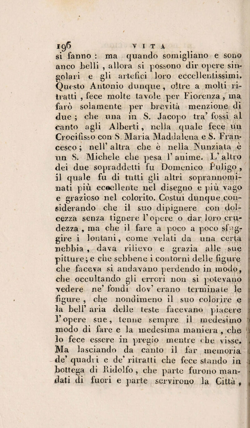 / Y I T A si fanno : ma quando somigliano e sono anco belli , allora si possono dir opere sin¬ golari e gli artefici loro eccellentissimi. Questo Antonio dunque , oltre a molti ri¬ tratti , fece molte tavole per Fiorenza, ma farò solamente per brevità menzione di due ; che una in S. Jacopo tra’ fossi al : canto agli Alberti, nella quale fece un ^ Crocifisso con S Maria Maddalena e S. Fran- ^ cesco ; nell’ altra che è nella Nunziata è ? un S. Michele che pesa 1’ anime. L’altro « dei due sopraddetti fu Domenico Puligo , ^ il quale fu di tutti gli altri soprannomi- ■ nati più eccellente nel disegno e più vago ■ e grazioso nel colorito. Costui dunque con- - siderando che il suo dipisnere con dol- - cezza senza tignere 1 opere o dar loro cru- - dezza , ma che il fare a poco a poco sfag^ p gire i lontani, come Telali da una certa ii nebbia , dava rilievo e grazia alle sue S pitture; e che sebbene i contorni delle figure che faceva si andavano perdendo in modo, ^ che occultando gli errori non si potevano |] vedere ne’ fondi dov’ erano terminate le w figure , che nondimeno il suo colorire e la beli’ aria delle teste facevano piacere ropere sue, tenne sempre il medesimo modo di fare e la medesima manieia , che '111 lo fece essere in pregio mentre che visse, % Ma lasciando da canto il far memoria fi de’ quadri e de’ ritratti che fece stando in 1 bottega di Ptidolfo, che parte furono mam ‘ dati di fuori e pai te servirono la Città f |