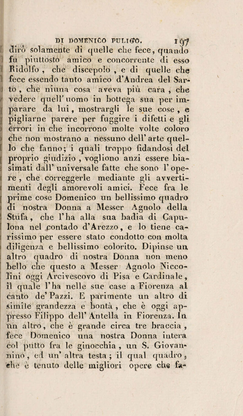 ti diro solamente di quelle che fece, quando ì fu piuttosto amico e concorrente di esso 1 Ridolfo , che discepolo , e di quelle che 1 fece essendo tanto amico d’Aiidrea del Sar- ij to , che ninna cosa aveva più cara , che t vedere queir uomo in bottega sua per im- I parare da lui, mostrargli le sue cose , e j pigliarne parere per fuggire i difetti e gli y errori in che incorrono molte volte coloro &gt; che non mostrano a nessuno dell’ arte quel- t lo che fanno; i quali troppo fidandosi dei i proprio giudizio , vogliono anzi essere bia^ È simati dall’ universale fatte che sono 1’ ope- I re , che ^ correggerle mediante gli avverti- t menti de»li amorevoli amici. Fece fra le w [ prime cose Domenico un bellissimo quadro i di nostra Donna a Messer Agnolo della ! Stufa, che l’ha alla sua badia di Gapu- l Iona nel pontado d’Arezzo, e lo tiene ca- ì rissimo per essere stato condotto con molta I diligenza e bellissimo colorito. Dipinse un ì altro quadro di nostra Donna non meno [ bello che questo a Messer Agnolo Nicco- . lini oggi Arcivescovo di Pisa e Cardinale, i il quale l’ha nelle sue case a Fiorenza al canto de’ Pazzi. E parimente un altro di : simile grandezza e bontà , che è oggi ap- ì presso Filippo dell’ Antella in Fiorenza. In un altro, che è grande circa tre braccia, fece Domenico una nostra Donna intera col putto fra le ginocchia , un S. Giovan* nino, ed un’altra testa; il qual quadro ^ ehe c tenuto delle migliori opere che fa^*