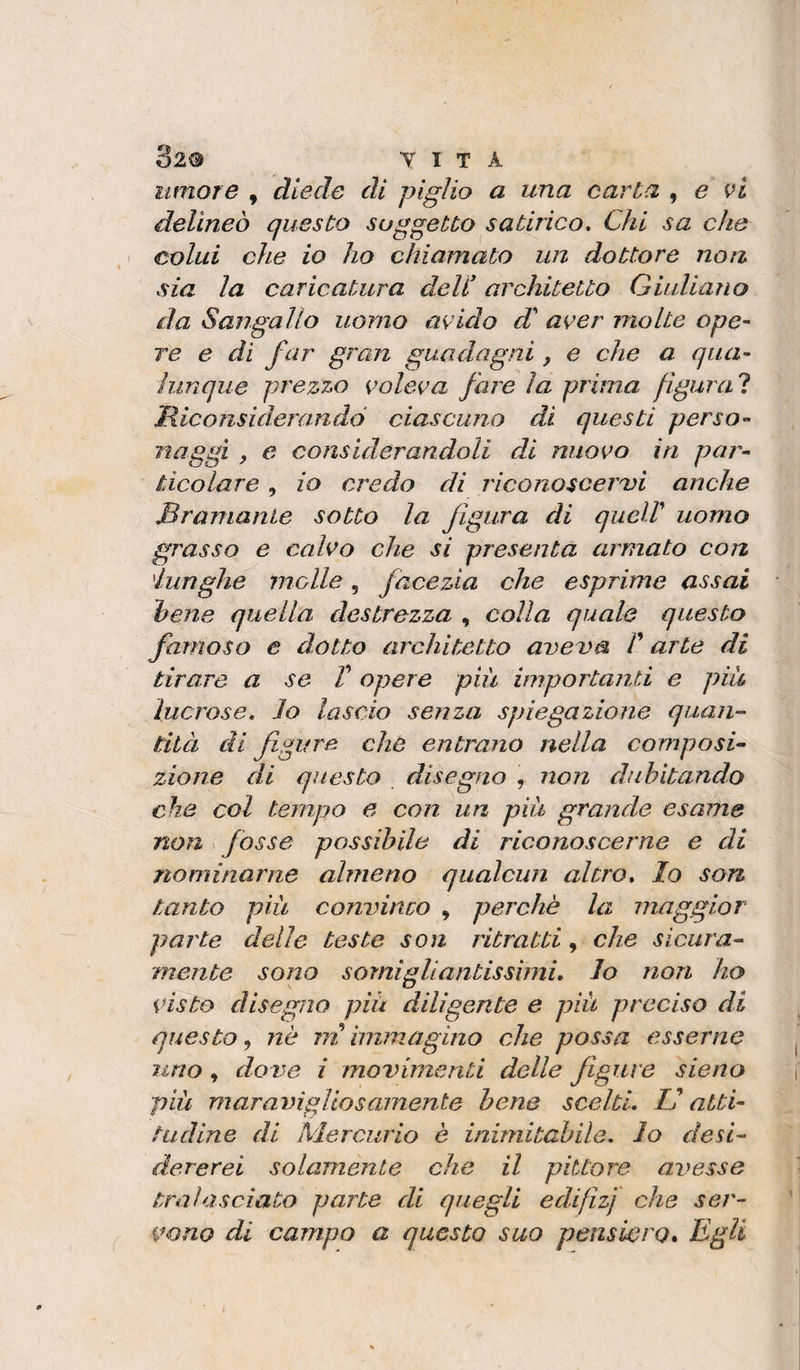 umore , diede di piglio a una carta , e vi delineo questo soggetto satirico. Chi sa che colui che io ho chiamato un dottore non sia la caricatura deU architetto Giuliano da Sangallo uomo avido d aver molte ope¬ re e di far gran guadagni, e che a qua¬ lunque prezzo voleva fare la prima figurai Hiconsiderandó ciascuno di questi perso¬ naggi ^ e considerandoli di nuovo in par¬ ticolare , io credo di riconoscerai anche Bramante sotto la figura di queir uomo grasso e calvo che si presenta armato con lunghe jnolle, facezia che esprime assai hene quella destrezza , colla quale questo famoso e dotto architetto aveva /’ arte di tirare a se V opere più importanti e più lucrose, lo lascio senza spiegazione quan¬ tità di figure che entrano nella composi¬ zione di questo disegno , non dubitando che col tempo e con un più grande esame non fosse possibile di riconoscerne e di nominarne almeno qualcun altro, lo son tanto più convinco , perchè la maggior parte delle teste son ritratti, che sicura¬ mente sono somigliantissimi, lo non ho visto disegno più diligente e più preciso di questo, nè m immagino che possa esserne uno, do ve i movimenti delle figure sieno più maravigliosamente hene scelti. V atti¬ tudine di Mercurio è inimitabile, lo desi¬ dererei solamente che il pittore avesse tralasciato parte di quegli edifìzf che ser¬ vono di campo a questo suo peuswro. Egli