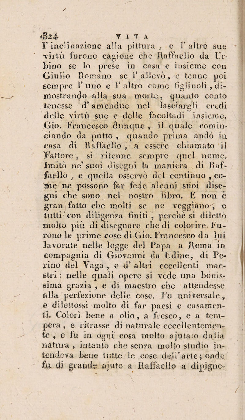 y \y #324 VITA r inclinazione alla pittura ^ e F altre sue virtù furono cagione ohe Piaffaello da Ur- bino se lo prese in casa e insieme con Giulio Romano se V allevò, e tenne poi sempre l’uno e F altro coinè tìgli noli , di- xnostraiido alia sua morte, quanto conto tenesse d’amendue nel ìaseiaridi eredi delle virtù sue e delle facoltadi insieme. Gio. Francesco dunque , il quale comin¬ ciando da putto , quando prima andò ia casa di Raffaello , a essere chiamato il Fattore , si ritenne sempre quel nome. Imitò ne’ suoi disegni la maniera di Raf¬ faello ^ e quella osservò del continuo , co- tùe ne possono far fede alcuni suoi dise¬ gni che sono,nel nostro libro. £ non è gran] fatto che molti se ne veggiàno^ e tutti'con diligenza finiti , perchè si dilettò molto più di disegnare che di colorire. Fu¬ rono le prime cose di Gio. Francesco da liii lavorate nelle logge del Papa a Roma in compagnia di Giovanni da Udine, di Fe¬ rino del Vaga , e d’ altri eccellenti mae¬ stri ; nelle quali opere si vede una bonis- sima grazia , e di maestro che attendesse alla perfezione delle cose. Fu universale, e diletlossi molto di far paesi e casamcn» ti. Colori Lene a olio, a fresco, e a tem¬ pera , e ritrasse di naturale eccellentemen¬ te , e fu in ogni cosa molto ajulajo dalla natura , intanto che senza molto studio in¬ tendeva bene tutte le cose dell’arte ; onde fa di grande ajuto a Raffaello a dipigne- 1