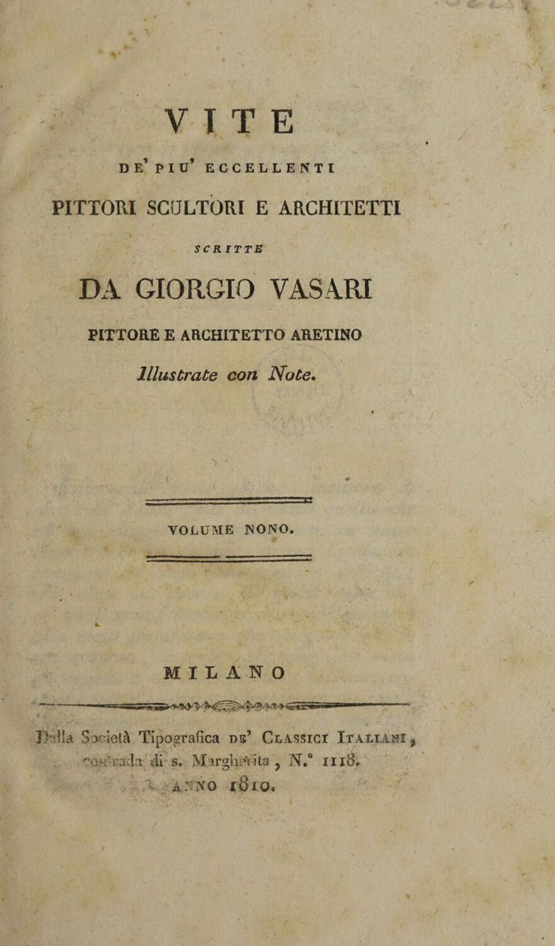 V T T E de’pio’ eccellenti PITTORI SCULTORI E ARCHITETTI • I scritte DA GIORGIO VASARI PITTORE E ARCHITETTO ARETINO Illustrate con Note. VOLUME NONO. MILANO Jhdla Società Tipografica db’ Classici Italiani f o--rada di s. Margherita ? N.° li iB. ANNO l8lO.