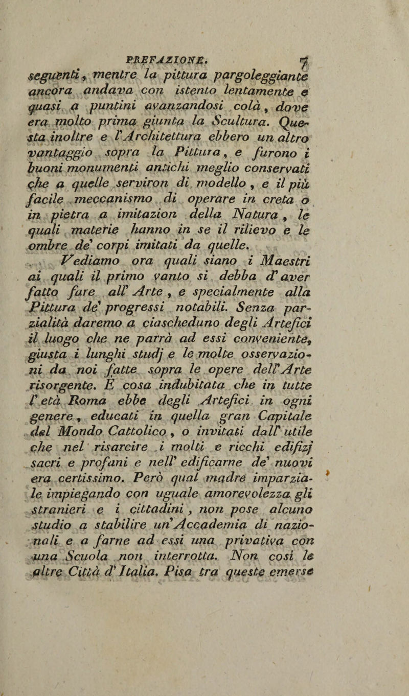 seguènti r mentre la pittura pargoleggiante ancora andava con istento lentamente e quasi a puntini avanzandosi colà, dove era molto prima giunta la Scultura. Que¬ sta inoltre e VArchitettura ebbero un altro vantaggio sopra la Pittura, e furono i buoni monumenti antichi meglio conservati ohe a quelle serviron di modello , e il più, facile meccanismo di operare in creta o in pietra a imitazion della Natura , le quali materie hanno in se il rilievo e le ombre de corpi imitati da quelle. Vediamo ora quali siano i Maestri ai quali il primo vanto si debba A aver fatto fare alt Arte , e specialmente alla Pittura de1 progressi notabili. Senza par■- zialità daremo a ciascheduno degli Artefici il luogo che ne parrà ad essi conveniente, giusta i lunghi studj e le molte osservazio¬ ni da noi fatte sopra le opere deltArte risorgente. E cosa indubitata che in tutte V età Roma ebbe degli Artefici in ogni genere, educati in quella gran Capitale del Mondo Cattolico , o invitati dall' utile che nel risarcire i molti e ricchi edifizj sacri e profani e nell9 edificarne de' nuovi era certissimo. Però qual madre imparzia¬ le impiegando con uguale amorevolezza gli stranieri e i cittadini, non pese alcuno studio a stabilire un Accademia di nazio¬ nali e a farne ad essi una privativa con una Scuola non interrotta. Non cosi le altre Città d'Italia. Pisa tra queste emerse